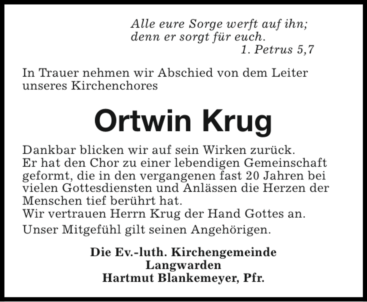 <p>Alle eure Sorge werft auf ihn;<br />denn er sorgt für euch.<br />1. Petrus 5,7<br />In Trauer nehmen wir Abschied von dem Leiter<br />unseres Kirchenchores</p><p>Ortwin Krug</p><p>Dankbar blicken wir auf sein Wirken zurück.<br />Er hat den Chor zu einer lebendigen Gemeinschaft<br />geformt, die in den vergangenen fast 20 Jahren bei<br />vielen Gottesdiensten und Anlässen die Herzen der<br />Menschen tief berührt hat.<br />Wir vertrauen Herrn Krug der Hand Gottes an.<br />Unser Mitgefühl gilt seinen Angehörigen.<br />Die Ev.-luth. Kirchengemeinde<br />Langwarden<br />Hartmut Blankemeyer, Pfr.</p>