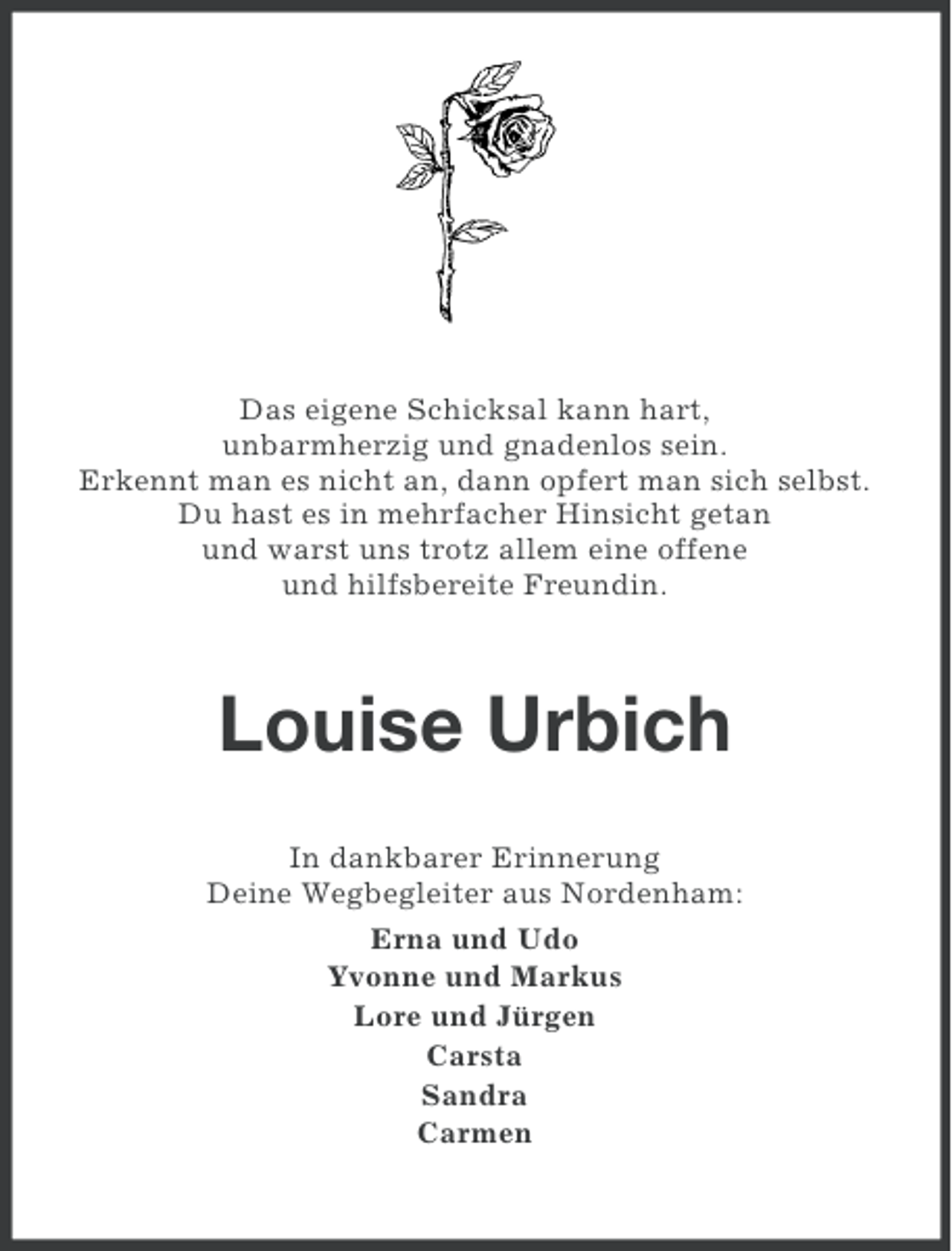 <p>Das eigene Schicksal kann hart,<br />unbarmherzig und gnadenlos sein.<br />Erkennt man es nicht an, dann opfert man sich selbst.<br />Du hast es in mehrfacher Hinsicht getan<br />und warst uns trotz allem eine offene<br />und hilfsbereite Freundin.</p><p>Louise Urbich<br />In dankbarer Erinnerung<br />Deine Wegbegleiter aus Nordenham:<br />Erna und Udo<br />Yvonne und Markus<br />Lore und Jürgen<br />Carsta<br />Sandra<br />Carmen</p>