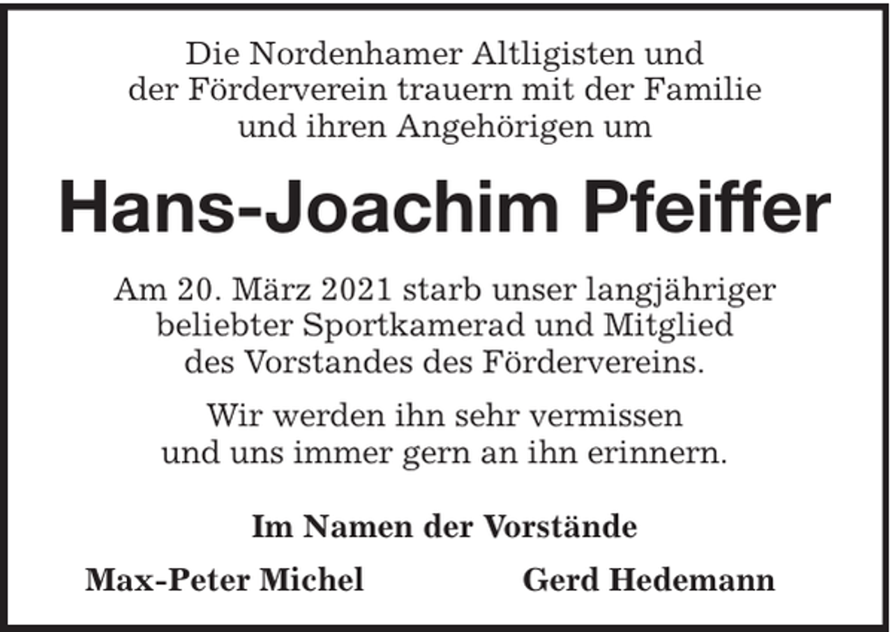 <p>Die Nordenhamer Altligisten und<br />der Förderverein trauern mit der Familie<br />und ihren Angehörigen um</p><p>Hans-Joachim Pfeiffer<br />Am 20. März 2021 starb unser langjähriger<br />beliebter Sportkamerad und Mitglied<br />des Vorstandes des Fördervereins.<br />Wir werden ihn sehr vermissen<br />und uns immer gern an ihn erinnern.<br />Im Namen der Vorstände<br />Max-Peter Michel</p><p>Gerd Hedemann</p>