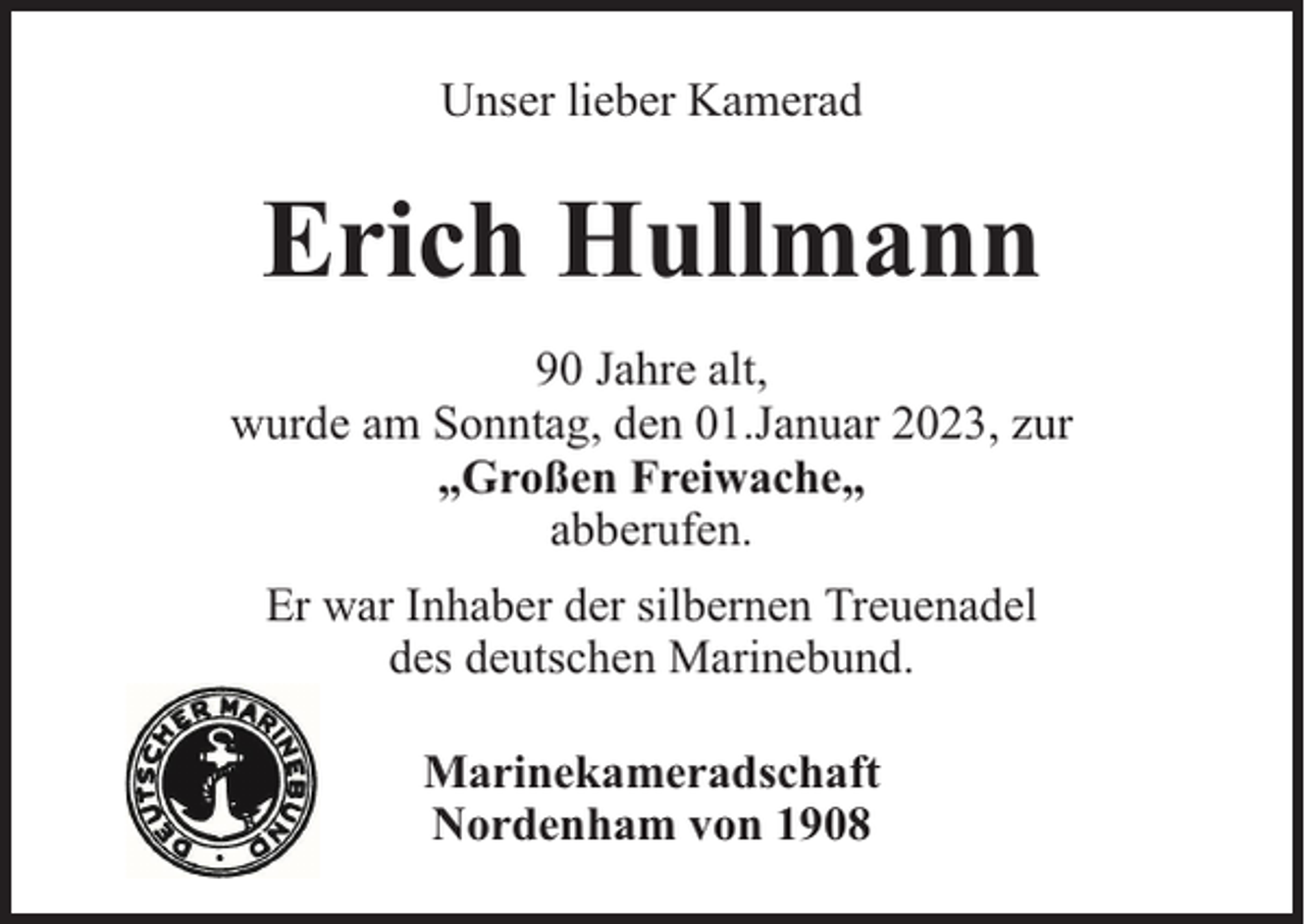 <p>Unser lieber Kamerad</p><p>Erich Hullmann<br />90 Jahre alt,<br />wurde am Sonntag, den 01.Januar 2023, zur<br />„Großen Freiwache„<br />abberufen.<br />Er war Inhaber der silbernen Treuenadel<br />des deutschen Marinebund.<br />Marinekameradschaft<br />Nordenham von 1908</p>
