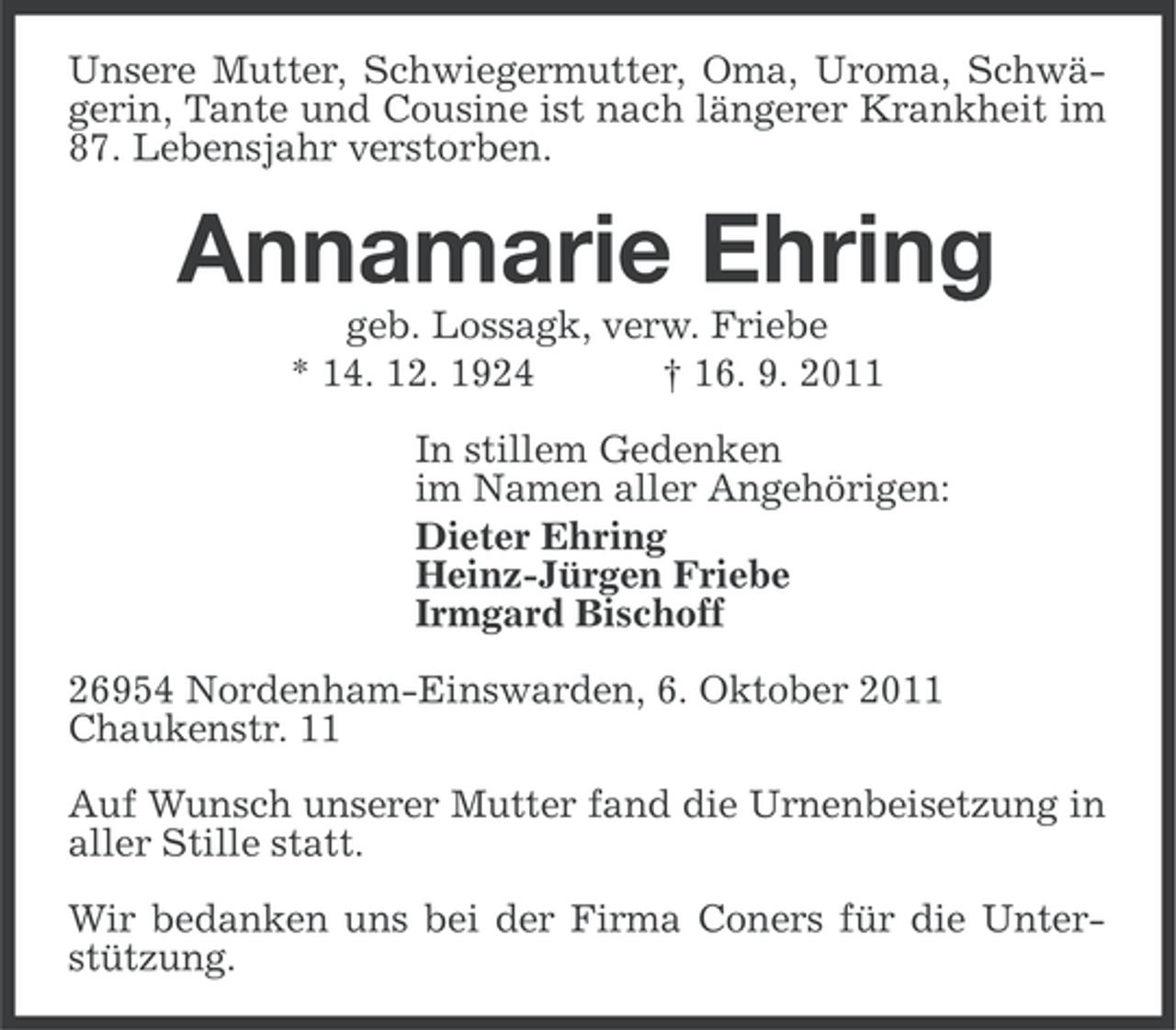 <p>Unsere Mutter, Schwiegermutter, Oma, Uroma, Schwägerin, Tante und Cousine ist nach längerer Krankheit im<br />87. Lebensjahr verstorben.</p><p>Annamarie Ehring<br />geb. Lossagk, verw. Friebe<br />* 14. 12. 1924<br />† 16. 9. 2011<br />In stillem Gedenken<br />im Namen aller Angehörigen:<br />Dieter Ehring<br />Heinz-Jürgen Friebe<br />Irmgard Bischoff<br />26954 Nordenham-Einswarden, 6. Oktober 2011<br />Chaukenstr. 11<br />Auf Wunsch unserer Mutter fand die Urnenbeisetzung in<br />aller Stille statt.<br />Wir bedanken uns bei der Firma Coners für die Unterstützung.</p>