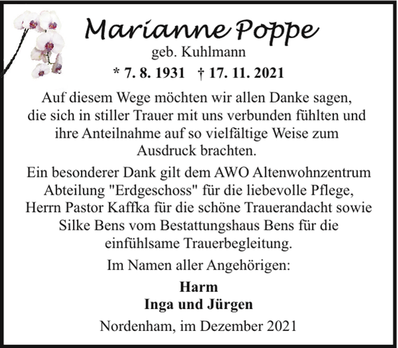 <p>geb. Kuhlmann<br />* 7. 8. 1931 † 17. 11. 2021<br />Auf diesem Wege möchten wir allen Danke sagen,<br />die sich in stiller Trauer mit uns verbunden fühlten und<br />ihre Anteilnahme auf so vielfältige Weise zum<br />Ausdruck brachten.<br />Ein besonderer Dank gilt dem AWO Altenwohnzentrum<br />Abteilung "Erdgeschoss" für die liebevolle Pflege,<br />Herrn Pastor Kaffka für die schöne Trauerandacht sowie<br />Silke Bens vom Bestattungshaus Bens für die<br />einfühlsame Trauerbegleitung.<br />Im Namen aller Angehörigen:<br />Harm<br />Inga und Jürgen<br />Nordenham, im Dezember 2021</p>
