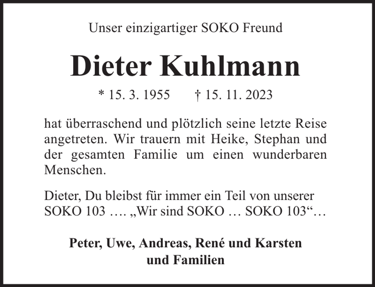 <p>Unser einzigartiger SOKO Freund</p><p>Dieter Kuhlmann<br />* 15. 3. 1955</p><p>† 15. 11. 2023</p><p>hat überraschend und plötzlich seine letzte Reise<br />angetreten. Wir trauern mit Heike, Stephan und<br />der gesamten Familie um einen wunderbaren<br />Menschen.<br />Dieter, Du bleibst für immer ein Teil von unserer<br />SOKO 103 …. „Wir sind SOKO … SOKO 103“…<br />Peter, Uwe, Andreas, René und Karsten<br />und Familien</p>
