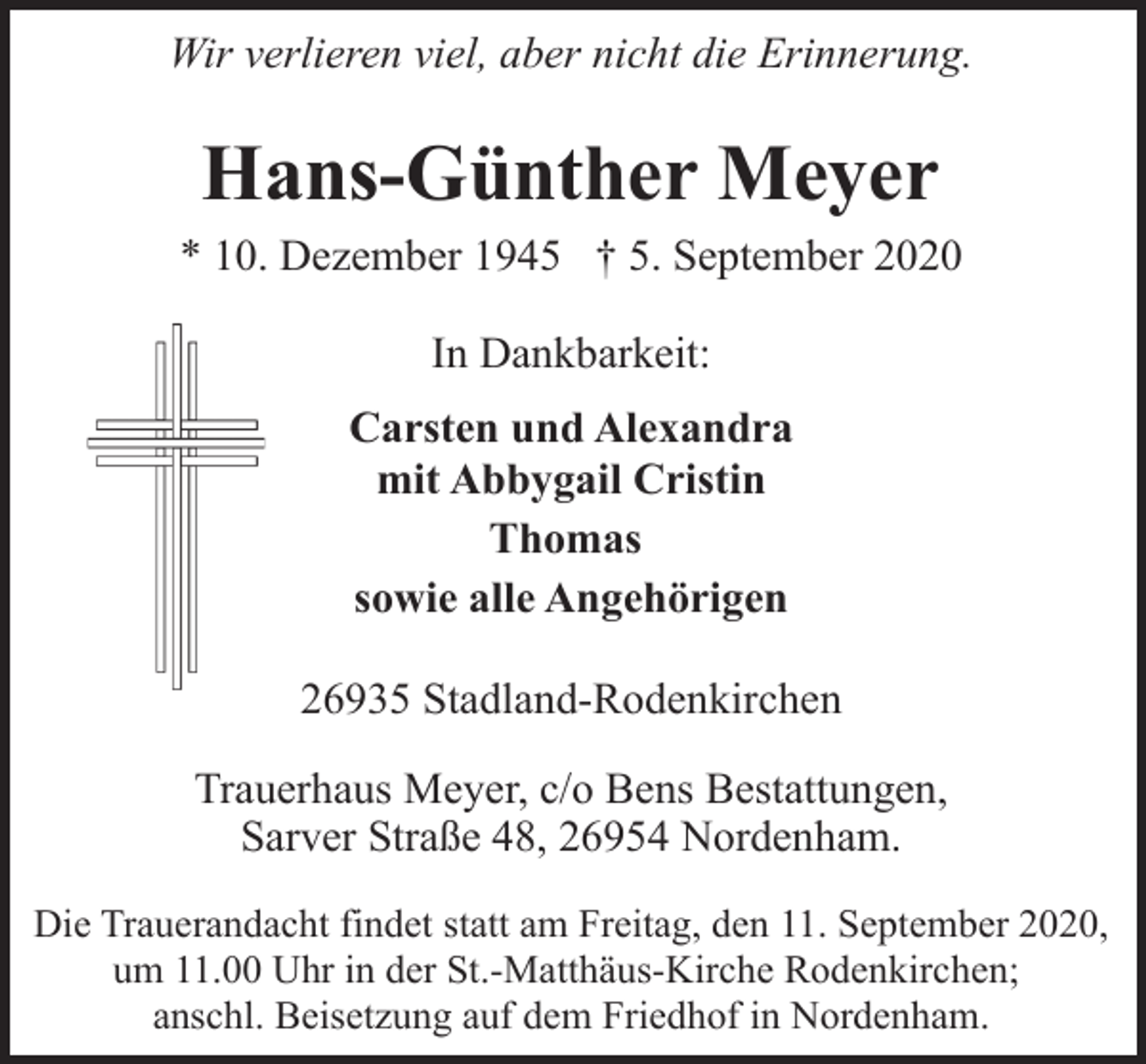 <p>Wir verlieren viel, aber nicht die Erinnerung.</p><p>Hans-Günther Meyer<br />* 10. Dezember 1945 † 5. September 2020<br />In Dankbarkeit:<br />Carsten und Alexandra<br />mit Abbygail Cristin<br />Thomas<br />sowie alle Angehörigen<br />26935 Stadland-Rodenkirchen<br />Trauerhaus Meyer, c/o Bens Bestattungen,<br />Sarver Straße 48, 26954 Nordenham.<br />Die Trauerandacht findet statt am Freitag, den 11. September 2020,<br />um 11.00 Uhr in der St.-Matthäus-Kirche Rodenkirchen;<br />anschl. Beisetzung auf dem Friedhof in Nordenham.</p>