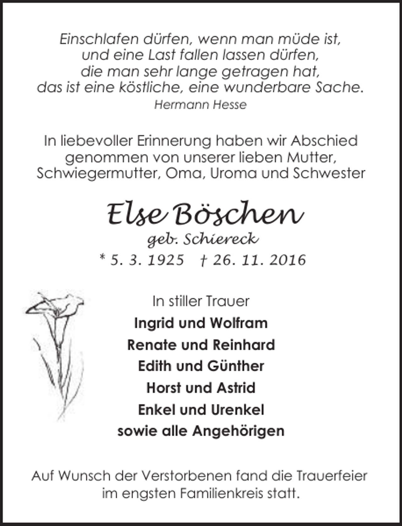 <p>Einschlafen dürfen, wenn man müde ist,<br />und eine Last fallen lassen dürfen,<br />die man sehr lange getragen hat,<br />das ist eine köstliche, eine wunderbare Sache.<br />Hermann Hesse</p><p>In liebevoller Erinnerung haben wir Abschied<br />genommen von unserer lieben Mutter,<br />Schwiegermutter, Oma, Uroma und Schwester</p><p>Else Böschen</p><p>geb. Schiereck<br />* 5. 3. 1925 † 26. 11. 2016</p><p>In stiller Trauer<br />Ingrid und Wolfram<br />Renate und Reinhard<br />Edith und Günther<br />Horst und Astrid<br />Enkel und Urenkel<br />sowie alle Angehörigen<br />Auf Wunsch der Verstorbenen fand die Trauerfeier<br />im engsten Familienkreis statt.</p>