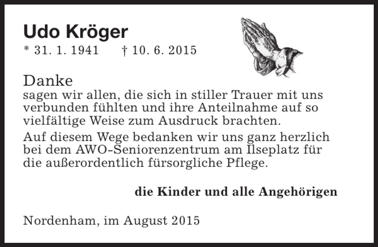 <p>Udo Kröger</p><p>* 31. 1. 1941</p><p>† 10. 6. 2015</p><p>Danke</p><p>sagen wir allen, die sich in stiller Trauer mit uns<br />verbunden fühlten und ihre Anteilnahme auf so<br />vielfältige Weise zum Ausdruck brachten.<br />Auf diesem Wege bedanken wir uns ganz herzlich<br />bei dem AWO-Seniorenzentrum am Ilseplatz für<br />die außerordentlich fürsorgliche Pflege.<br />die Kinder und alle Angehörigen<br />Nordenham, im August 2015</p>