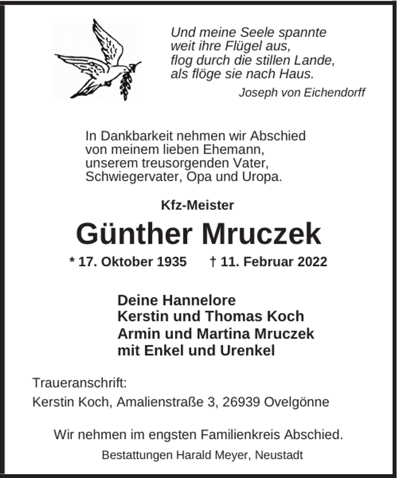 <p>Und meine Seele spannte<br />weit ihre Flügel aus,<br />flog durch die stillen Lande,<br />als flöge sie nach Haus.<br />Joseph von Eichendorff</p><p>In Dankbarkeit nehmen wir Abschied<br />von meinem lieben Ehemann,<br />unserem treusorgenden Vater,<br />Schwiegervater, Opa und Uropa.<br />Kfz-Meister</p><p>Günther Mruczek</p><p>* 17. Oktober 1935</p><p>† 11. Februar 2022</p><p>Deine Hannelore<br />Kerstin und Thomas Koch<br />Armin und Martina Mruczek<br />mit Enkel und Urenkel<br />Traueranschrift:<br />Kerstin Koch, Amalienstraße 3, 26939 Ovelgönne<br />Wir nehmen im engsten Familienkreis Abschied.<br />Bestattungen Harald Meyer, Neustadt</p>