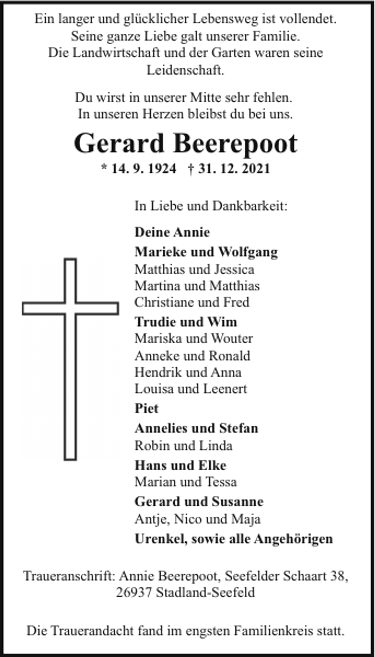 <p>Ein langer und glücklicher Lebensweg ist vollendet.<br />Seine ganze Liebe galt unserer Familie.<br />Die Landwirtschaft und der Garten waren seine<br />Leidenschaft.<br />Du wirst in unserer Mitte sehr fehlen.<br />In unseren Herzen bleibst du bei uns.</p><p>Gerard Beerepoot<br />* 14. 9. 1924 † 31. 12. 2021</p><p>In Liebe und Dankbarkeit:<br />Deine Annie<br />Marieke und Wolfgang<br />Matthias und Jessica<br />Martina und Matthias<br />Christiane und Fred<br />Trudie und Wim<br />Mariska und Wouter<br />Anneke und Ronald<br />Hendrik und Anna<br />Louisa und Leenert<br />Piet<br />Annelies und Stefan<br />Robin und Linda<br />Hans und Elke<br />Marian und Tessa<br />Gerard und Susanne<br />Antje, Nico und Maja<br />Urenkel, sowie alle Angehörigen<br />Traueranschrift: Annie Beerepoot, Seefelder Schaart 38,<br />26937 Stadland-Seefeld<br />Die Trauerandacht fand im engsten Familienkreis statt.</p>