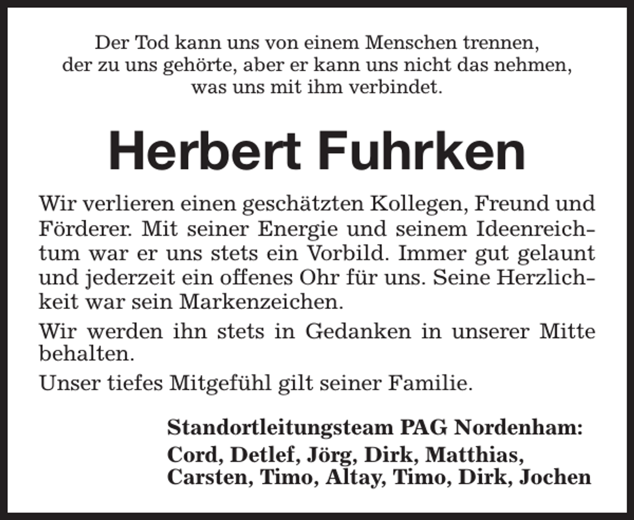 <p>Der Tod kann uns von einem Menschen trennen,<br />der zu uns gehörte, aber er kann uns nicht das nehmen,<br />was uns mit ihm verbindet.</p><p>Herbert Fuhrken<br />Wir verlieren einen geschätzten Kollegen, Freund und<br />Förderer. Mit seiner Energie und seinem Ideenreichtum war er uns stets ein Vorbild. Immer gut gelaunt<br />und jederzeit ein offenes Ohr für uns. Seine Herzlichkeit war sein Markenzeichen.<br />Wir werden ihn stets in Gedanken in unserer Mitte<br />behalten.<br />Unser tiefes Mitgefühl gilt seiner Familie.<br />Standortleitungsteam PAG Nordenham:<br />Cord, Detlef, Jörg, Dirk, Matthias,<br />Carsten, Timo, Altay, Timo, Dirk, Jochen</p>