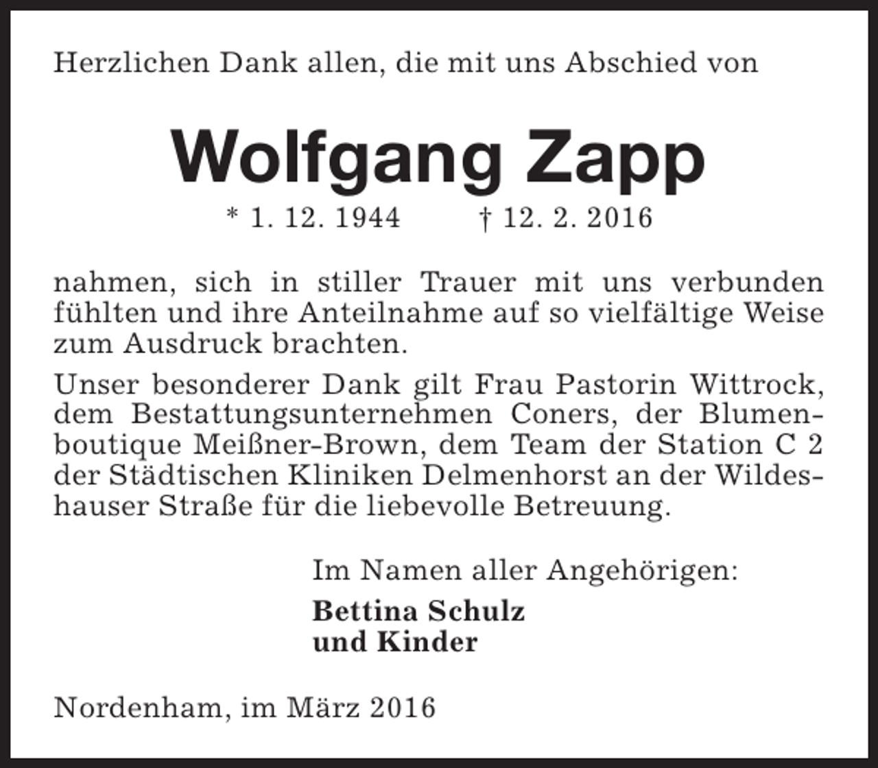 <p>Herzlichen Dank allen, die mit uns Abschied von</p><p>Wolfgang Zapp<br />* 1. 12. 1944</p><p>† 12. 2. 2016</p><p>nahmen, sich in stiller Trauer mit uns verbunden<br />fühlten und ihre Anteilnahme auf so vielfältige Weise<br />zum Ausdruck brachten.<br />Unser besonderer Dank gilt Frau Pastorin Wittrock,<br />dem Bestattungsunternehmen Coners, der Blumenboutique Meißner-Brown, dem Team der Station C 2<br />der Städtischen Kliniken Delmenhorst an der Wildeshauser Straße für die liebevolle Betreuung.<br />Im Namen aller Angehörigen:<br />Bettina Schulz<br />und Kinder<br />Nordenham, im März 2016</p>