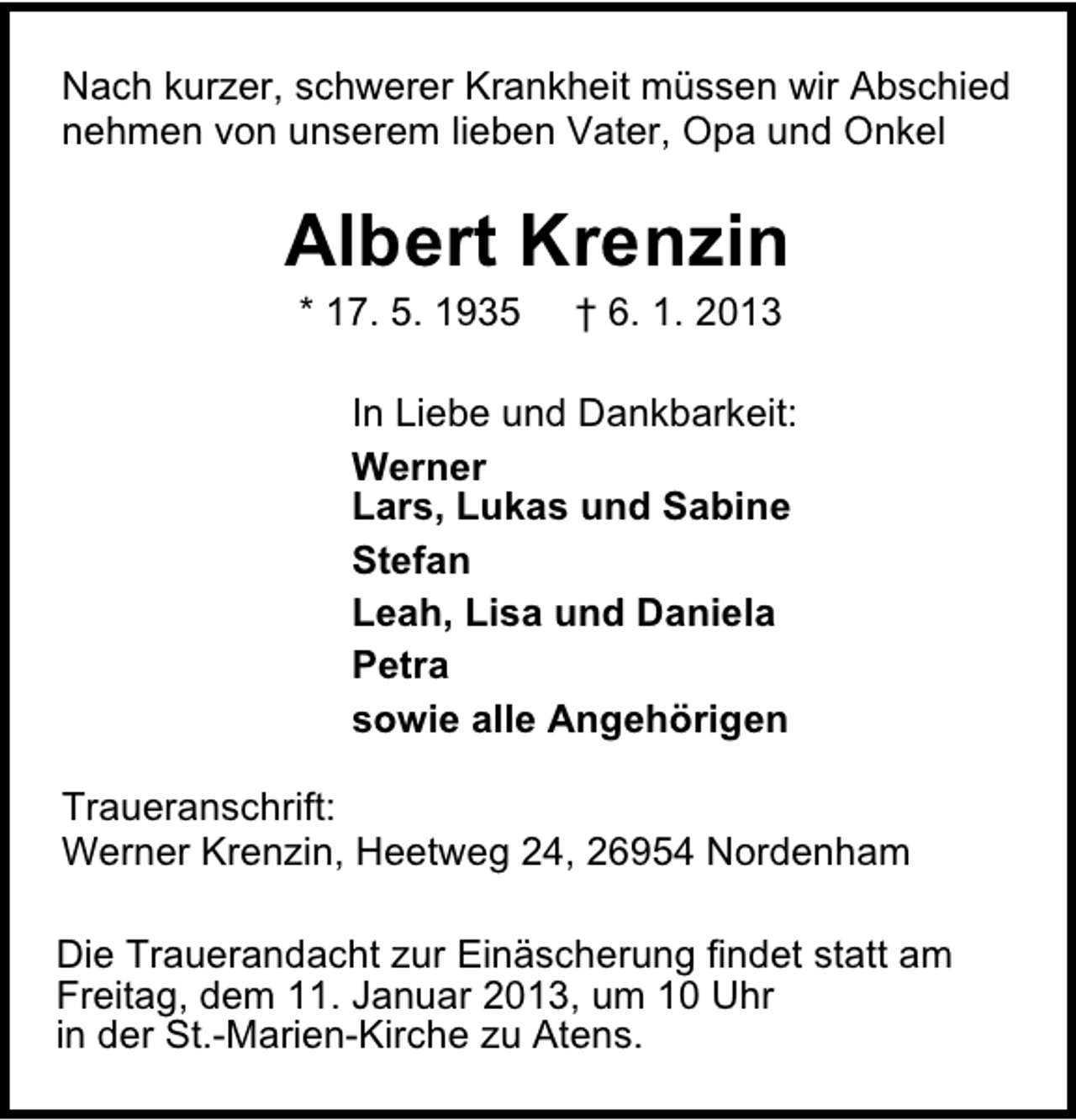 <p>Nach kurzer, schwerer Krankheit müssen wir Abschied<br />nehmen von unserem lieben Vater, Opa und Onkel</p>
<p>Albert Krenzin<br />* 17. 5. 1935</p>
<p>† 6. 1. 2013</p>
<p>In Liebe und Dankbarkeit:<br />Werner<br />Lars, Lukas und Sabine<br />Stefan<br />Leah, Lisa und Daniela<br />Petra<br />sowie alle Angehörigen<br />Traueranschrift:<br />Werner Krenzin, Heetweg 24, 26954 Nordenham<br />Die Trauerandacht zur Einäscherung findet statt am<br />Freitag, dem 11. Januar 2013, um 10 Uhr<br />in der St.-Marien-Kirche zu Atens.</p>