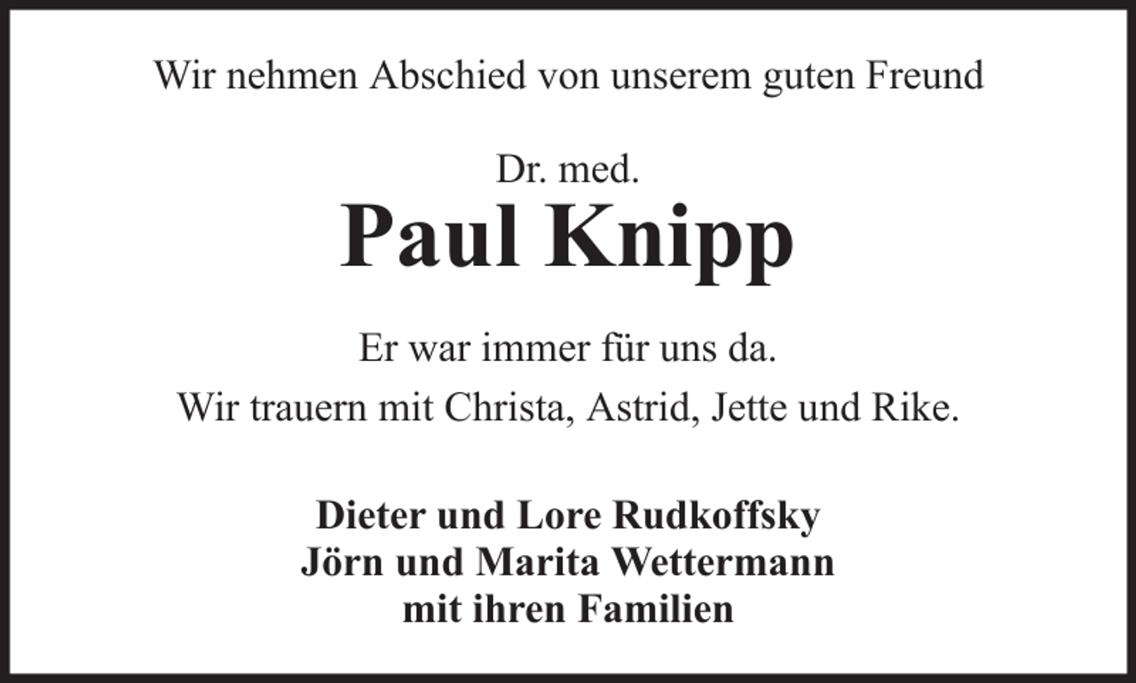 <p>Wir nehmen Abschied von unserem guten Freund<br />Dr. med.</p><p>Paul Knipp<br />Er war immer für uns da.<br />Wir trauern mit Christa, Astrid, Jette und Rike.<br />Dieter und Lore Rudkoffsky<br />Jörn und Marita Wettermann<br />mit ihren Familien</p>
