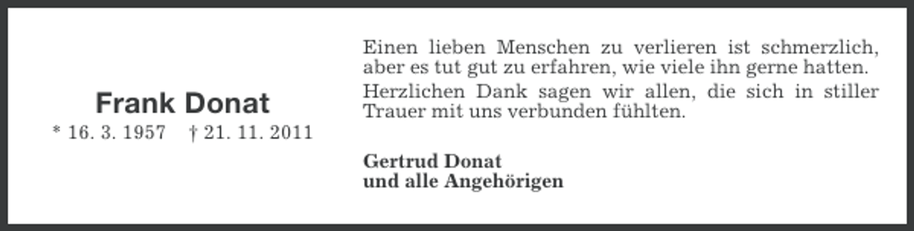 <p>Frank Donat<br />* 16. 3. 1957</p><p>Einen lieben Menschen zu verlieren ist schmerzlich,<br />aber es tut gut zu erfahren, wie viele ihn gerne hatten.<br />Herzlichen Dank sagen wir allen, die sich in stiller<br />Trauer mit uns verbunden fühlten.</p><p>† 21. 11. 2011<br />Gertrud Donat<br />und alle Angehörigen</p>