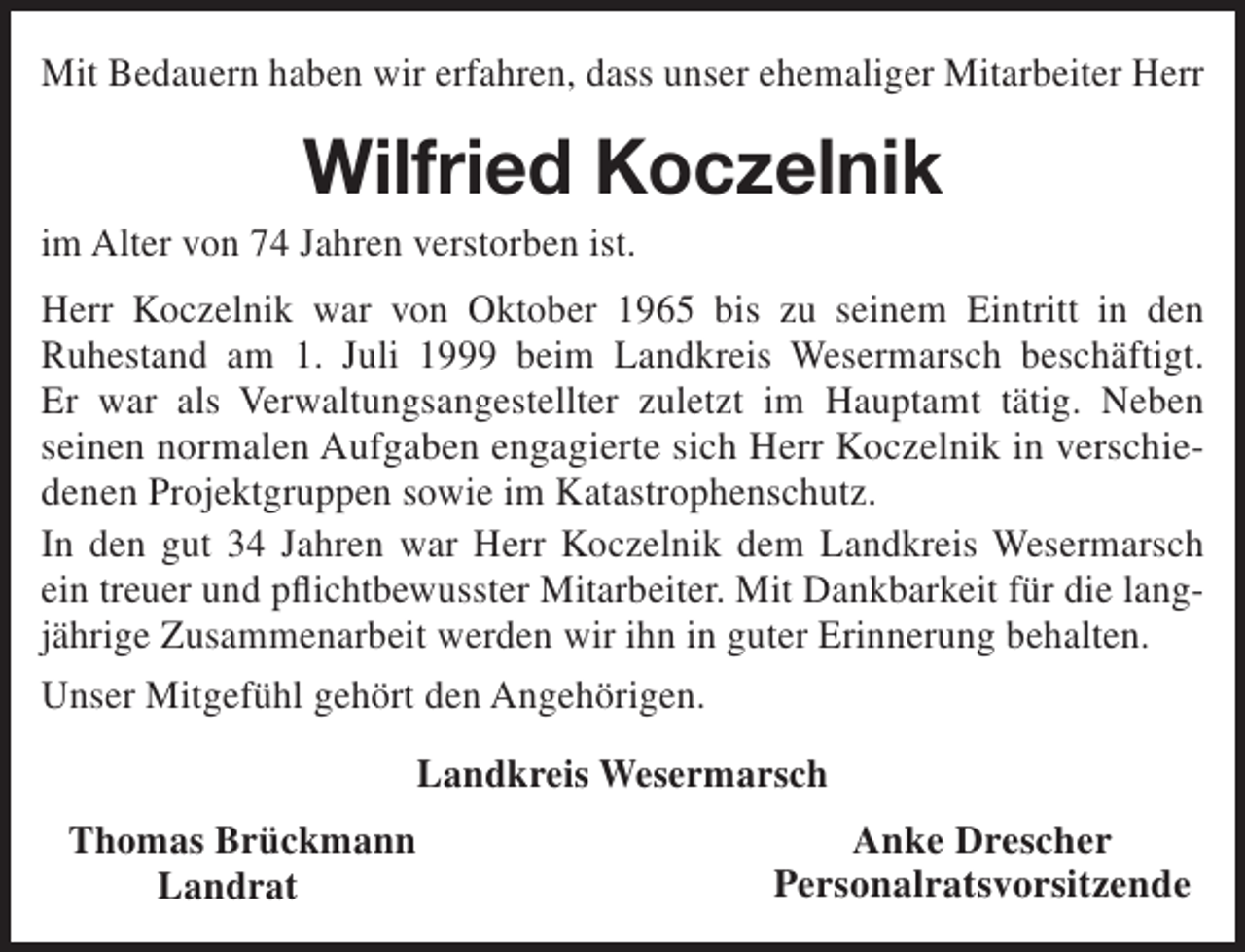 <p>Mit Bedauern haben wir erfahren, dass unser ehemaliger Mitarbeiter Herr</p><p>Wilfried Koczelnik</p><p>im Alter von 74 Jahren verstorben ist.</p><p>Herr Koczelnik war von Oktober 1965 bis zu seinem Eintritt in den<br />Ruhestand am 1. Juli 1999 beim Landkreis Wesermarsch beschäftigt.<br />Er war als Verwaltungsangestellter zuletzt im Hauptamt tätig. Neben<br />seinen normalen Aufgaben engagierte sich Herr Koczelnik in verschiedenen Projektgruppen sowie im Katastrophenschutz.<br />In den gut 34 Jahren war Herr Koczelnik dem Landkreis Wesermarsch<br />ein treuer und pflichtbewusster Mitarbeiter. Mit Dankbarkeit für die langjährige Zusammenarbeit werden wir ihn in guter Erinnerung behalten.<br />Unser Mitgefühl gehört den Angehörigen.<br />Landkreis Wesermarsch<br />Thomas Brückmann<br />Landrat</p><p>Anke Drescher<br />Personalratsvorsitzende</p>