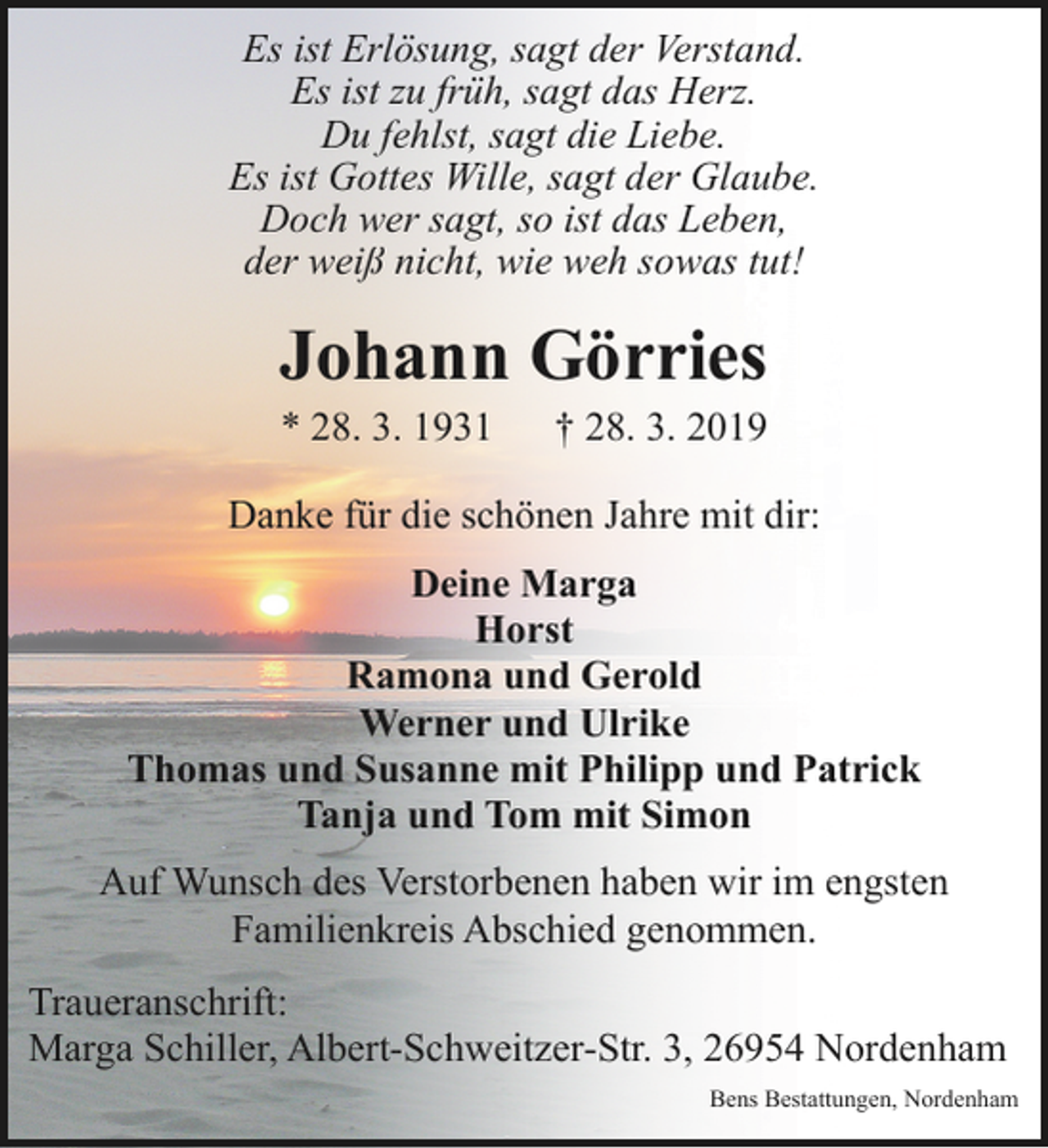 <p>Es ist Erlösung, sagt der Verstand.<br />Es ist zu früh, sagt das Herz.<br />Du fehlst, sagt die Liebe.<br />Es ist Gottes Wille, sagt der Glaube.<br />Doch wer sagt, so ist das Leben,<br />der weiß nicht, wie weh sowas tut!</p><p>Johann Görries<br />* 28. 3. 1931</p><p>† 28. 3. 2019</p><p>Danke für die schönen Jahre mit dir:<br />Deine Marga<br />Horst<br />Ramona und Gerold<br />Werner und Ulrike<br />Thomas und Susanne mit Philipp und Patrick<br />Tanja und Tom mit Simon<br />Auf Wunsch des Verstorbenen haben wir im engsten<br />Familienkreis Abschied genommen.<br />Traueranschrift:<br />Marga Schiller, Albert-Schweitzer-Str. 3, 26954 Nordenham<br />Bens Bestattungen, Nordenham</p>