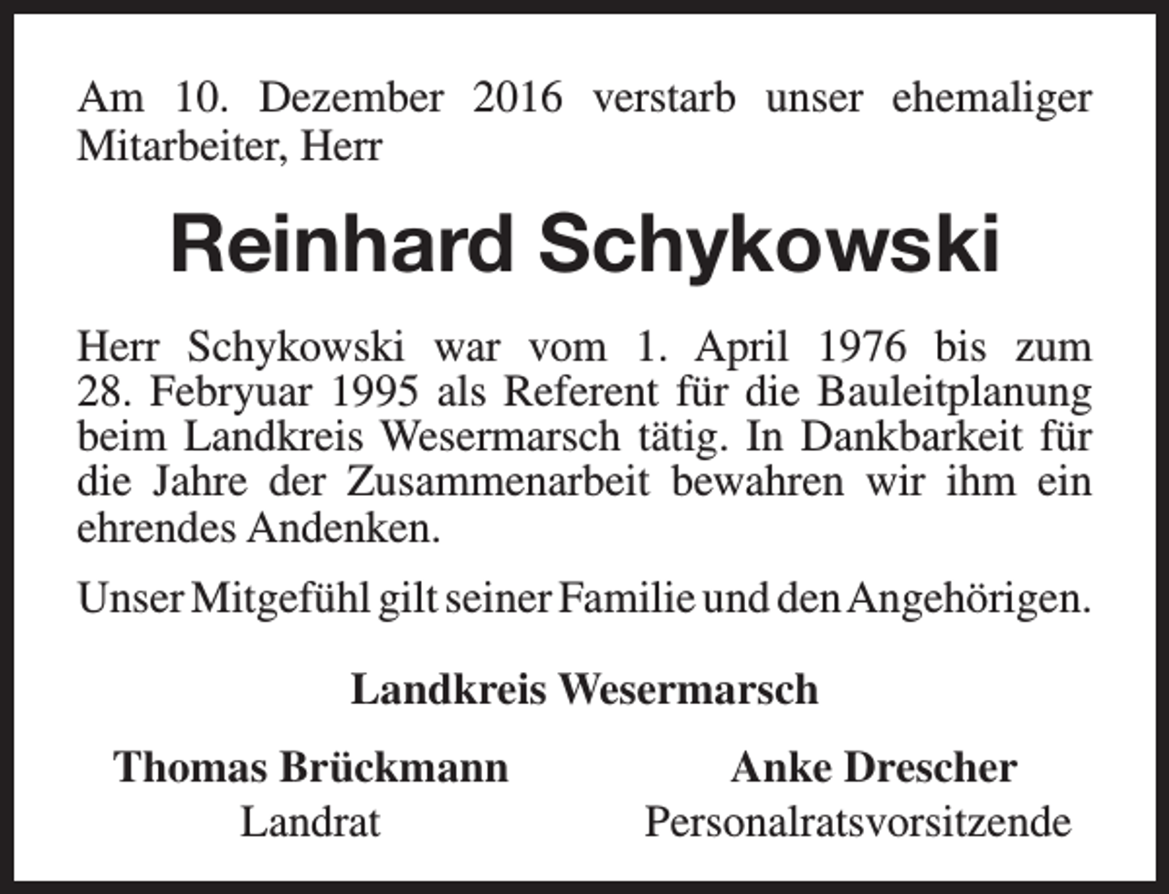 <p>Am 10. Dezember 2016 verstarb unser ehemaliger<br />Mitarbeiter, Herr</p><p>Reinhard Schykowski<br />Herr Schykowski war vom 1. April 1976 bis zum<br />28. Febryuar 1995 als Referent für die Bauleitplanung<br />beim Landkreis Wesermarsch tätig. In Dankbarkeit für<br />die Jahre der Zusammenarbeit bewahren wir ihm ein<br />ehrendes Andenken.<br />Unser Mitgefühl gilt seiner Familie und denAngehörigen.<br />Landkreis Wesermarsch<br />Thomas Brückmann<br />Landrat</p><p>Anke Drescher<br />Personalratsvorsitzende</p>