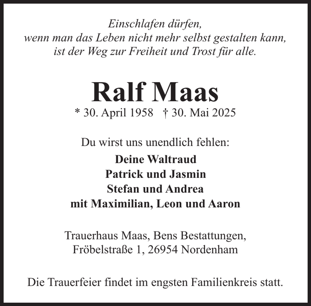 <p>Einschlafen dürfen,<br />wenn man das Leben nicht mehr selbst gestalten kann,<br />ist der Weg zur Freiheit und Trost für alle.</p><p>Ralf Maas</p><p>* 30. April 1958 † 30. Mai 2025<br />Du wirst uns unendlich fehlen:<br />Deine Waltraud<br />Patrick und Jasmin<br />Stefan und Andrea<br />mit Maximilian, Leon und Aaron<br />Trauerhaus Maas, Bens Bestattungen,<br />Fröbelstraße 1, 26954 Nordenham<br />Die Trauerfeier findet im engsten Familienkreis statt.</p>