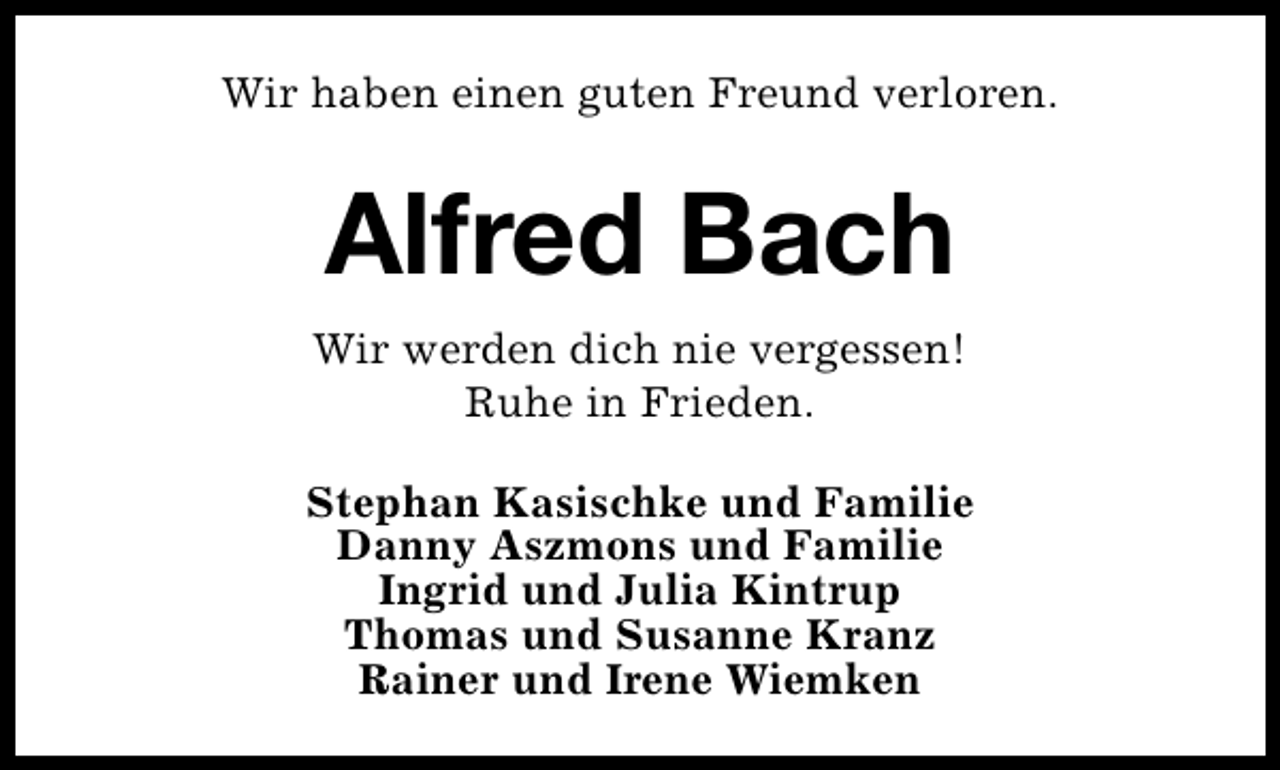 <p>Wir haben einen guten Freund verloren.</p><p>Alfred Bach<br />Wir werden dich nie vergessen!<br />Ruhe in Frieden.<br />Stephan Kasischke und Familie<br />Danny Aszmons und Familie<br />Ingrid und Julia Kintrup<br />Thomas und Susanne Kranz<br />Rainer und Irene Wiemken</p>