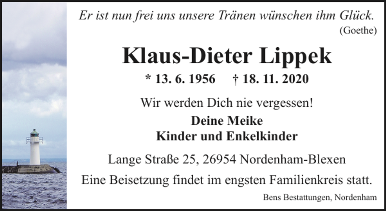<p>Er ist nun frei uns unsere Tränen wünschen ihm Glück.</p><p>(Goethe)</p><p>Klaus-Dieter Lippek<br />* 13. 6. 1956</p><p>† 18. 11. 2020</p><p>Wir werden Dich nie vergessen!<br />Deine Meike<br />Kinder und Enkelkinder<br />Lange Straße 25, 26954 Nordenham-Blexen<br />Eine Beisetzung findet im engsten Familienkreis statt.<br />Bens Bestattungen, Nordenham</p>