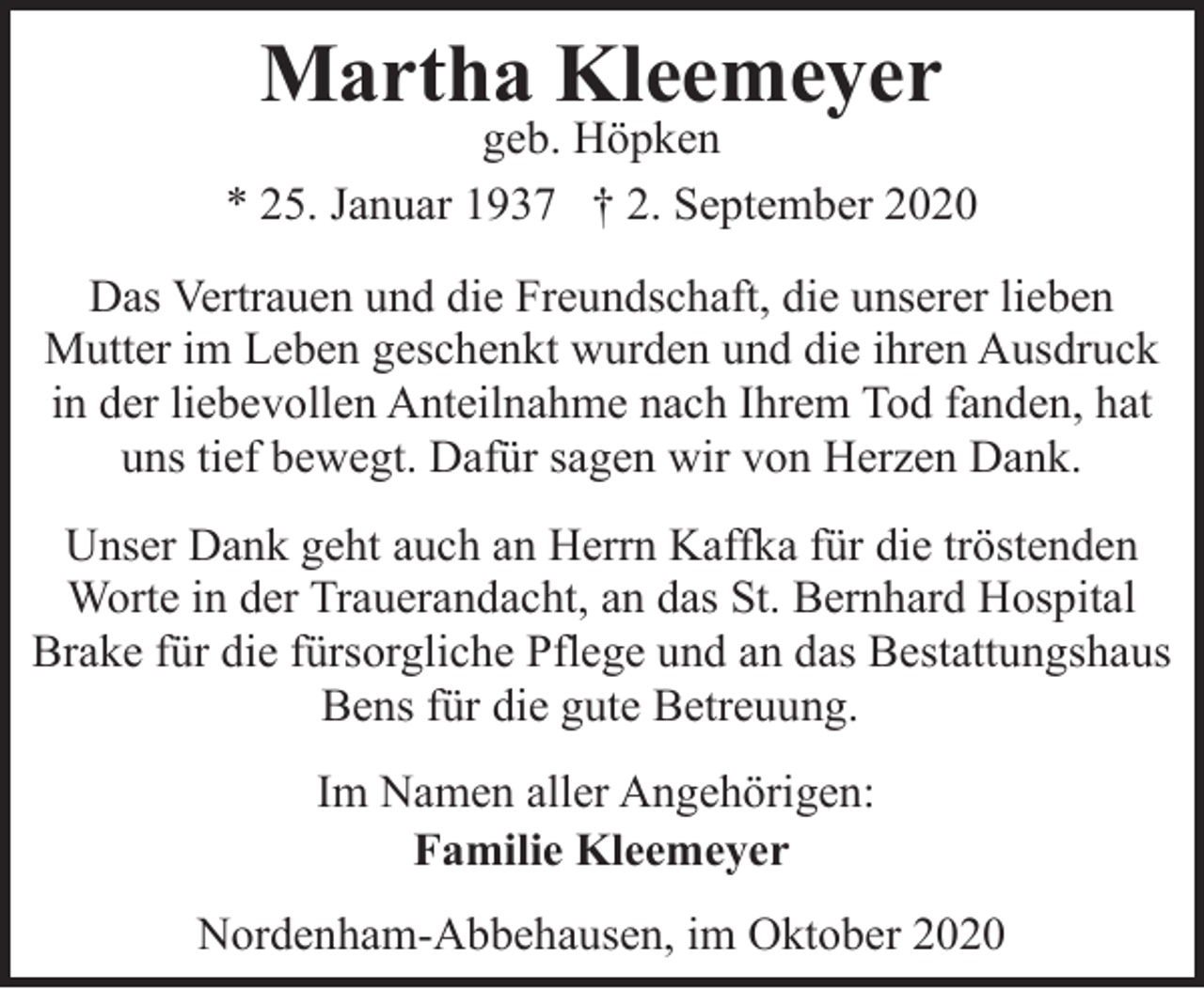 <p>Martha Kleemeyer</p><p>geb. Höpken<br />* 25. Januar 1937 † 2. September 2020<br />Das Vertrauen und die Freundschaft, die unserer lieben<br />Mutter im Leben geschenkt wurden und die ihren Ausdruck<br />in der liebevollen Anteilnahme nach Ihrem Tod fanden, hat<br />uns tief bewegt. Dafür sagen wir von Herzen Dank.<br />Unser Dank geht auch an Herrn Kaffka für die tröstenden<br />Worte in der Trauerandacht, an das St. Bernhard Hospital<br />Brake für die fürsorgliche Pflege und an das Bestattungshaus<br />Bens für die gute Betreuung.</p><p>Im Namen aller Angehörigen:<br />Familie Kleemeyer<br />Nordenham-Abbehausen, im Oktober 2020</p>