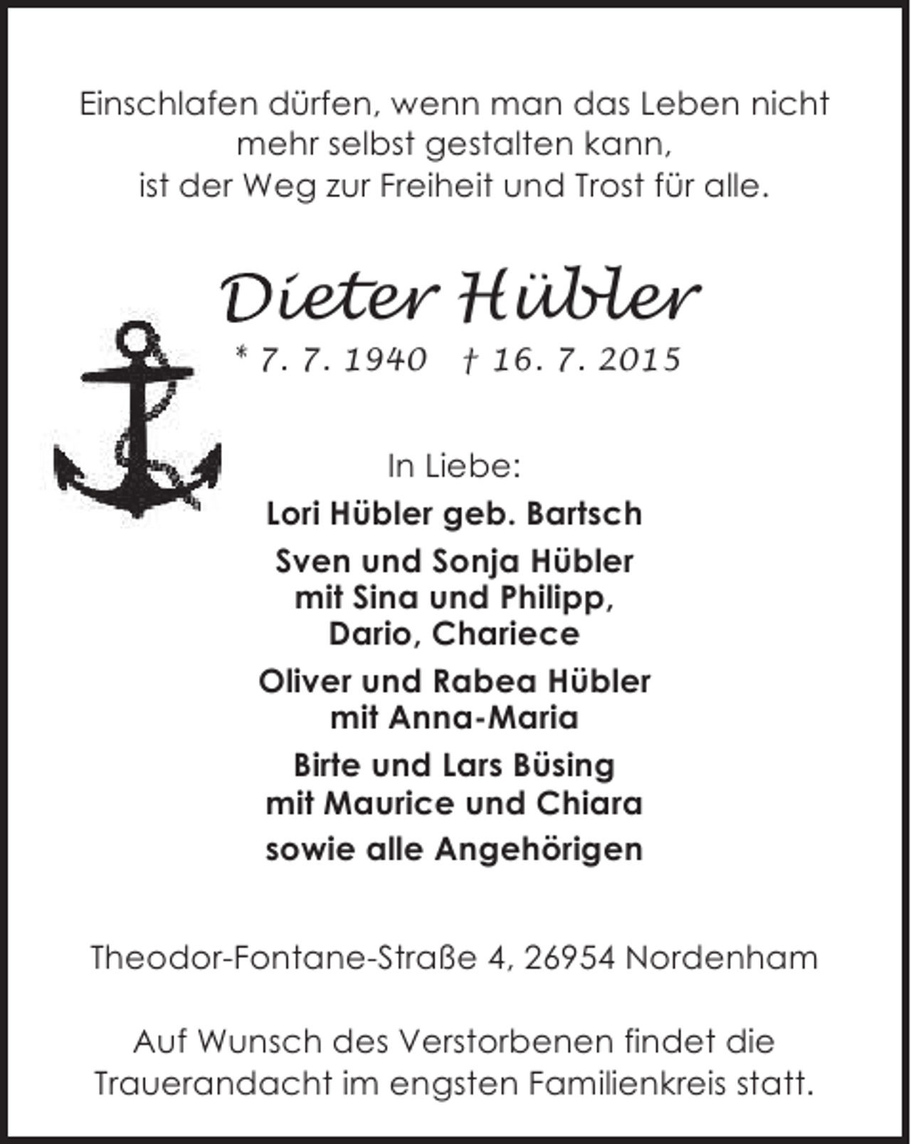 <p>Einschlafen dürfen, wenn man das Leben nicht<br />mehr selbst gestalten kann,<br />ist der Weg zur Freiheit und Trost für alle.</p><p>Dieter Hübler<br />* 7. 7. 1940</p><p>† 16. 7. 2015</p><p>In Liebe:<br />Lori Hübler geb. Bartsch<br />Sven und Sonja Hübler<br />mit Sina und Philipp,<br />Dario, Chariece<br />Oliver und Rabea Hübler<br />mit Anna-Maria<br />Birte und Lars Büsing<br />mit Maurice und Chiara<br />sowie alle Angehörigen<br />Theodor-Fontane-Straße 4, 26954 Nordenham<br />Auf Wunsch des Verstorbenen findet die<br />Trauerandacht im engsten Familienkreis statt.</p>