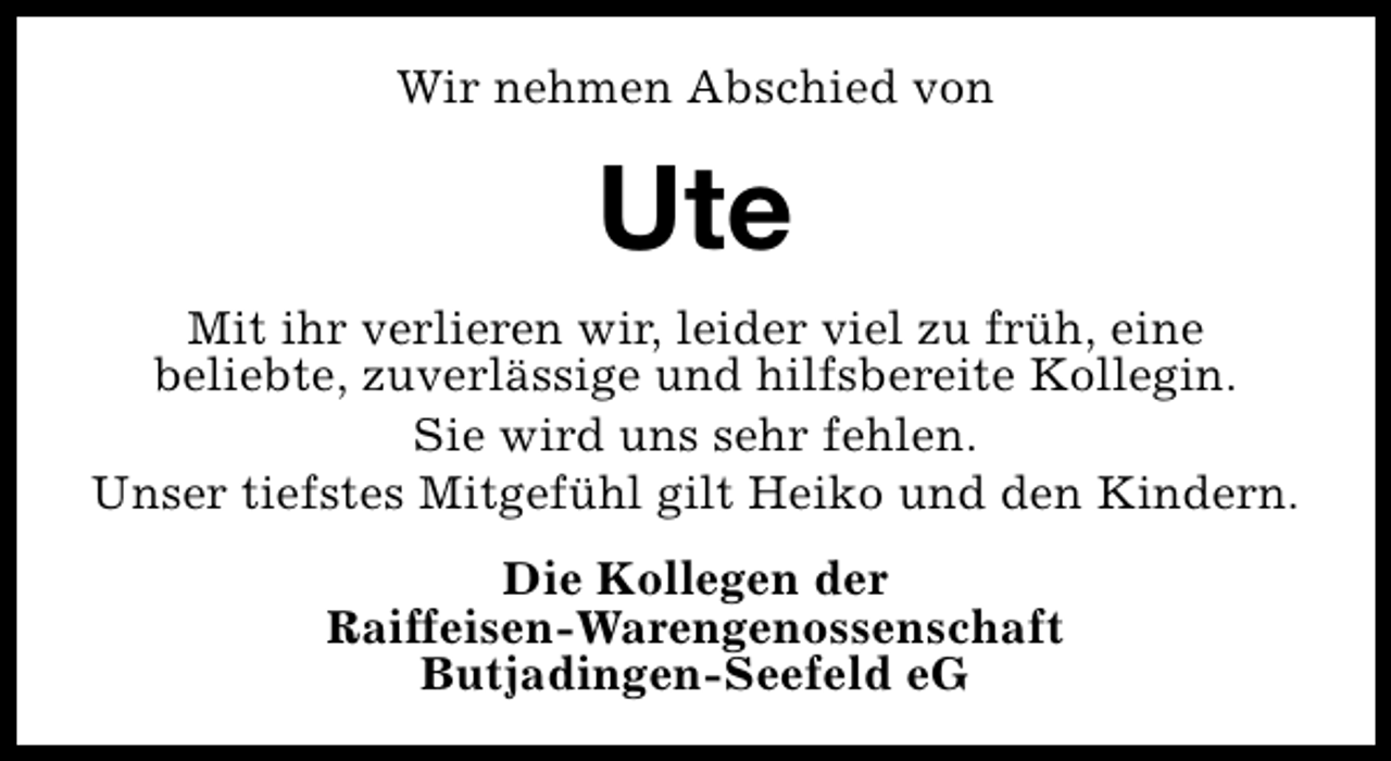 <p>Wir nehmen Abschied von</p><p>Ute<br />Mit ihr verlieren wir, leider viel zu früh, eine<br />beliebte, zuverlässige und hilfsbereite Kollegin.<br />Sie wird uns sehr fehlen.<br />Unser tiefstes Mitgefühl gilt Heiko und den Kindern.<br />Die Kollegen der<br />Raiffeisen-Warengenossenschaft<br />Butjadingen-Seefeld eG</p>