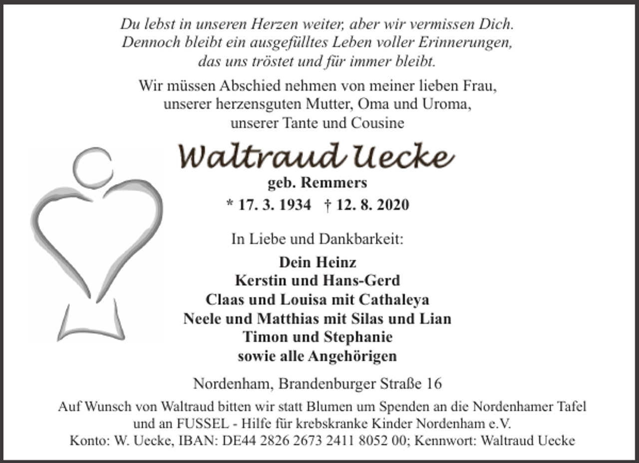 <p>Du lebst in unseren Herzen weiter, aber wir vermissen Dich.<br />Dennoch bleibt ein ausgefülltes Leben voller Erinnerungen,<br />das uns tröstet und für immer bleibt.<br />Wir müssen Abschied nehmen von meiner lieben Frau,<br />unserer herzensguten Mutter, Oma und Uroma,<br />unserer Tante und Cousine<br />geb. Remmers<br />* 17. 3. 1934 † 12. 8. 2020<br />In Liebe und Dankbarkeit:<br />Dein Heinz<br />Kerstin und Hans-Gerd<br />Claas und Louisa mit Cathaleya<br />Neele und Matthias mit Silas und Lian<br />Timon und Stephanie<br />sowie alle Angehörigen<br />Nordenham, Brandenburger Straße 16<br />Auf Wunsch von Waltraud bitten wir statt Blumen um Spenden an die Nordenhamer Tafel<br />und an FUSSEL - Hilfe für krebskranke Kinder Nordenham e.V.<br />Konto: W. Uecke, IBAN: DE44 2873 2411 8052 00; Kennwort: Waltraud Uecke</p>