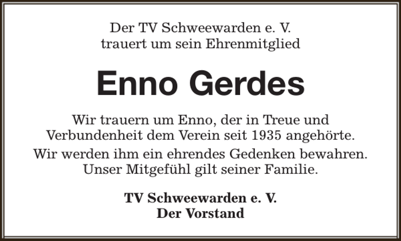 <p>Der TV Schweewarden e. V.<br />trauert um sein Ehrenmitglied</p><p>Enno Gerdes<br />Wir trauern um Enno, der in Treue und<br />Verbundenheit dem Verein seit 1935 angehörte.<br />Wir werden ihm ein ehrendes Gedenken bewahren.<br />Unser Mitgefühl gilt seiner Familie.<br />TV Schweewarden e. V.<br />Der Vorstand</p>