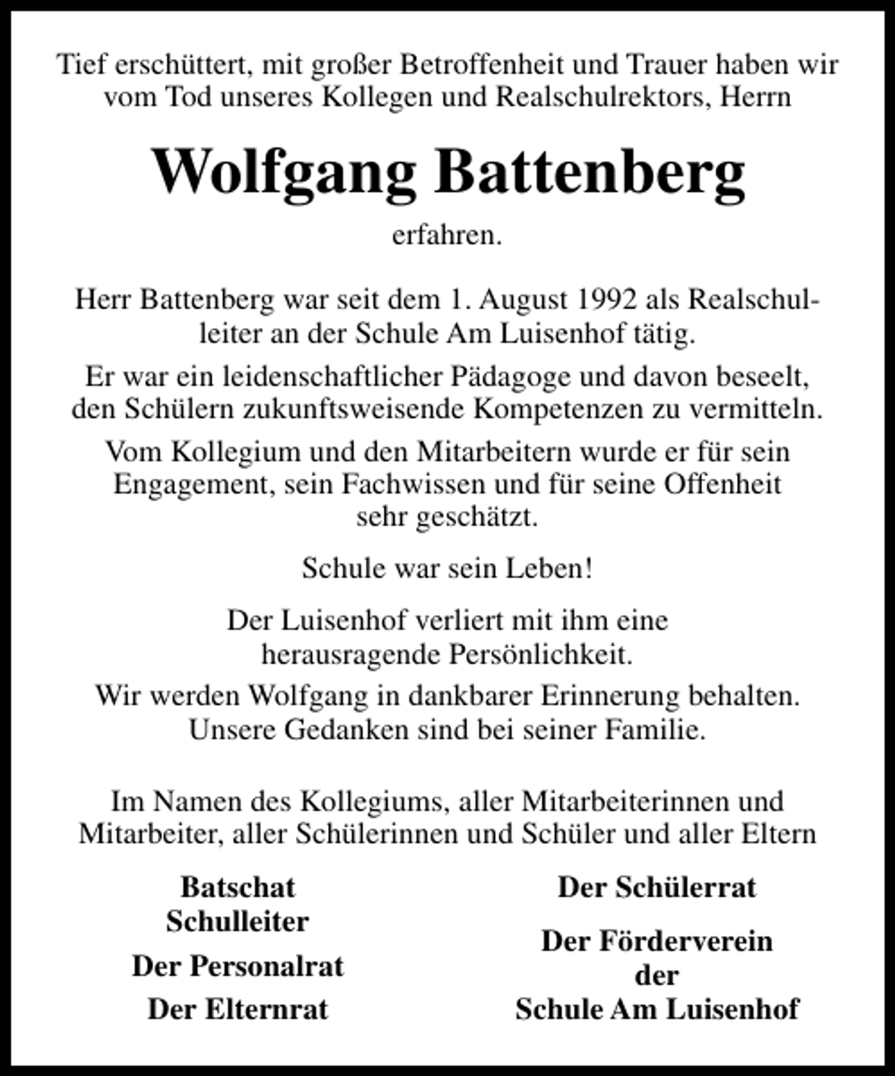 <p>Tief erschüttert, mit großer Betroffenheit und Trauer haben wir<br />vom Tod unseres Kollegen und Realschulrektors, Herrn</p><p>Wolfgang Battenberg<br />erfahren.</p><p>Herr Battenberg war seit dem 1. August 1992 als Realschulleiter an der Schule Am Luisenhof tätig.<br />Er war ein leidenschaftlicher Pädagoge und davon beseelt,<br />den Schülern zukunftsweisende Kompetenzen zu vermitteln.<br />Vom Kollegium und den Mitarbeitern wurde er für sein<br />Engagement, sein Fachwissen und für seine Offenheit<br />sehr geschätzt.<br />Schule war sein Leben!<br />Der Luisenhof verliert mit ihm eine<br />herausragende Persönlichkeit.<br />Wir werden Wolfgang in dankbarer Erinnerung behalten.<br />Unsere Gedanken sind bei seiner Familie.<br />Im Namen des Kollegiums, aller Mitarbeiterinnen und<br />Mitarbeiter, aller Schülerinnen und Schüler und aller Eltern<br />Batschat<br />Schulleiter<br />Der Personalrat<br />Der Elternrat</p><p>Der Schülerrat<br />Der Förderverein<br />der<br />Schule Am Luisenhof</p>