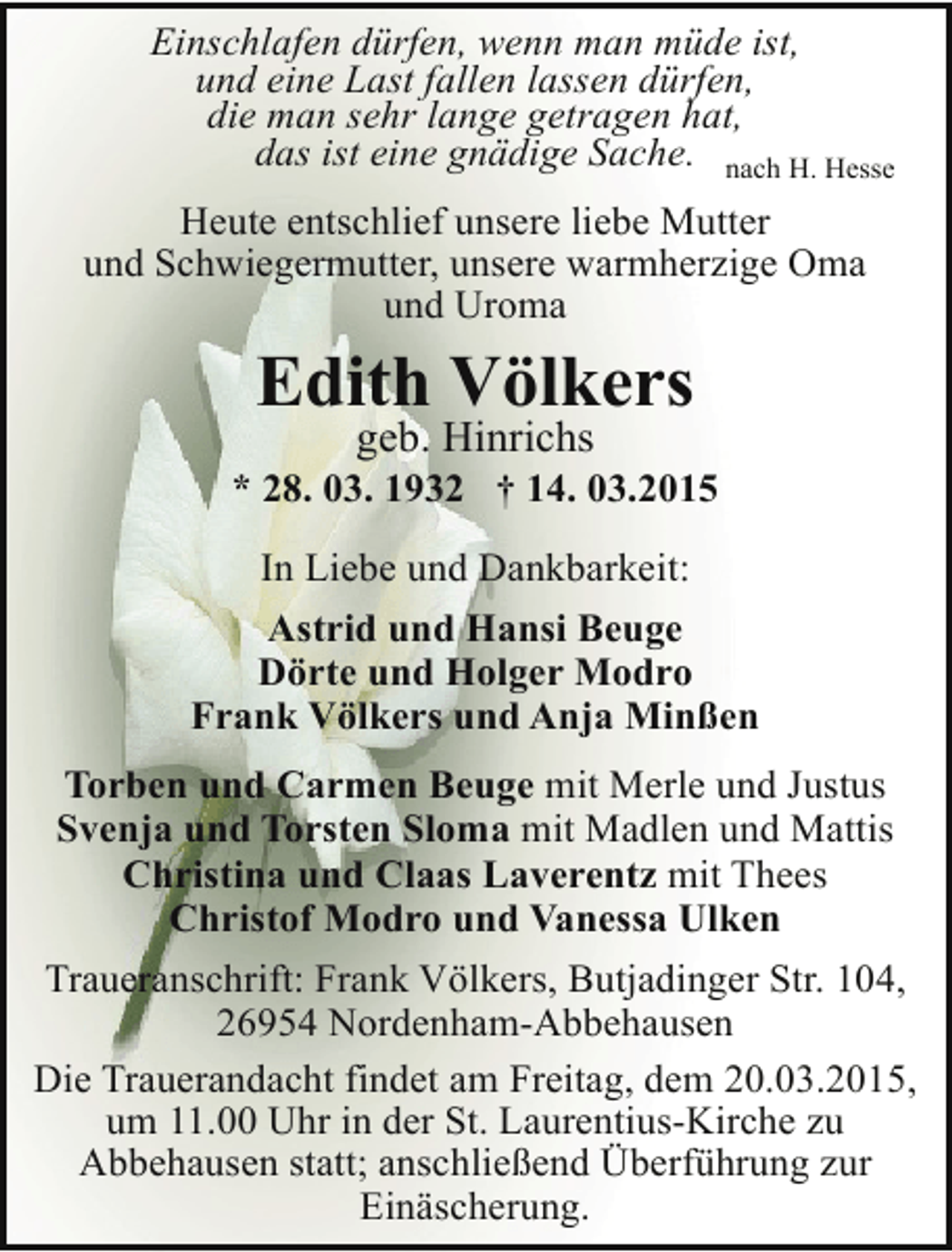<p>Einschlafen dürfen, wenn man müde ist,<br />und eine Last fallen lassen dürfen,<br />die man sehr lange getragen hat,<br />das ist eine gnädige Sache. nach H. Hesse<br />Heute entschlief unsere liebe Mutter<br />und Schwiegermutter, unsere warmherzige Oma<br />und Uroma</p><p>Edith Völkers<br />geb. Hinrichs</p><p>* 28. 03. 1932 † 14. 03.2015<br />In Liebe und Dankbarkeit:<br />Astrid und Hansi Beuge<br />Dörte und Holger Modro<br />Frank Völkers und Anja Minßen<br />Torben und Carmen Beuge mit Merle und Justus<br />Svenja und Torsten Sloma mit Madlen und Mattis<br />Christina und Claas Laverentz mit Thees<br />Christof Modro und Vanessa Ulken<br />Traueranschrift: Frank Völkers, Butjadinger Str. 104,<br />26954 Nordenham-Abbehausen<br />Die Trauerandacht findet am Freitag, dem 20.03.2015,<br />um 11.00 Uhr in der St. Laurentius-Kirche zu<br />Abbehausen statt; anschließend Überführung zur<br />Einäscherung.</p>