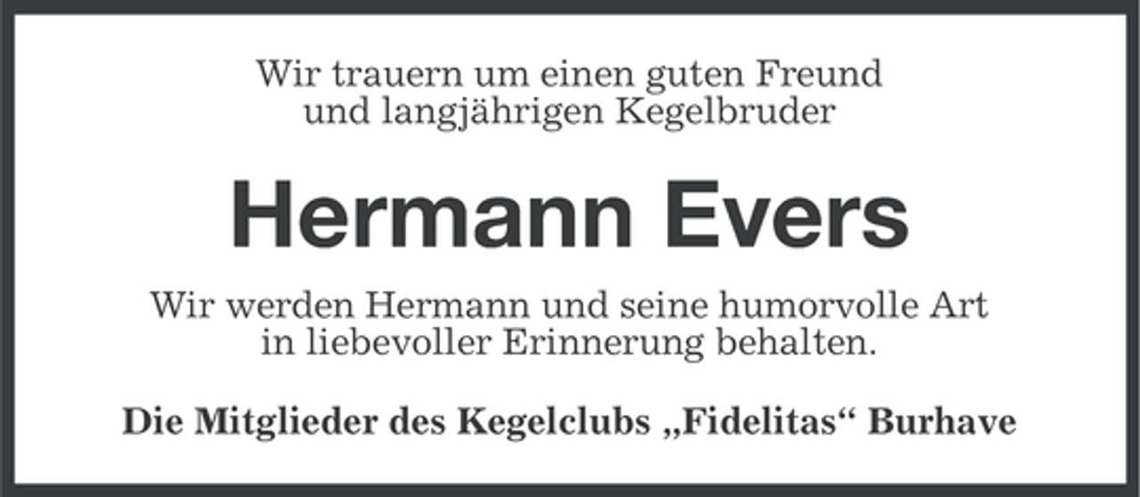 <p>Wir trauern um einen guten Freund<br />und langjährigen Kegelbruder</p><p>Hermann Evers<br />Wir werden Hermann und seine humorvolle Art<br />in liebevoller Erinnerung behalten.<br />Die Mitglieder des Kegelclubs „Fidelitas“ Burhave</p>