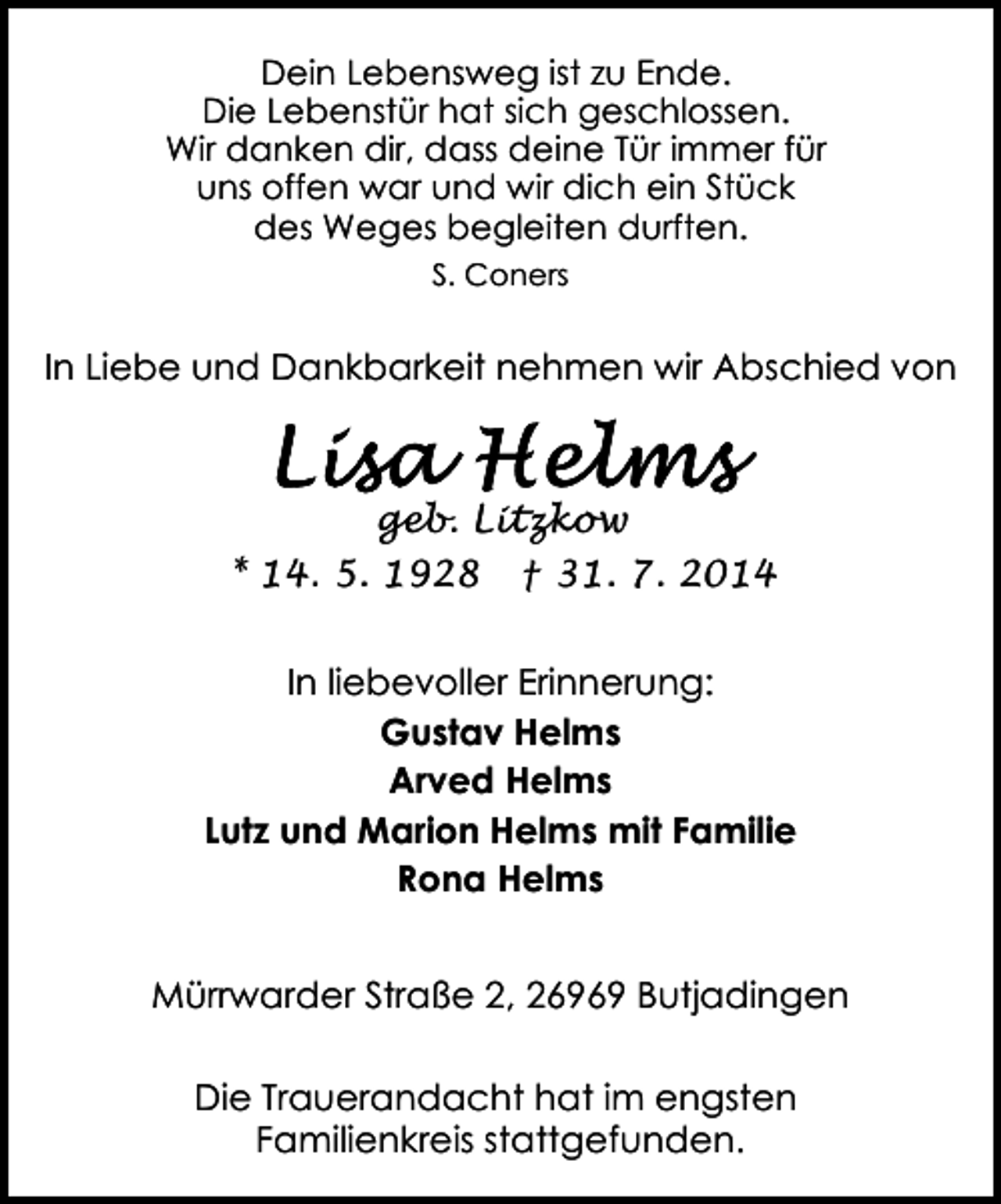 <p>Dein Lebensweg ist zu Ende.<br />Die Lebenstür hat sich geschlossen.<br />Wir danken dir, dass deine Tür immer für<br />uns offen war und wir dich ein Stück<br />des Weges begleiten durften.<br />S. Coners</p><p>In Liebe und Dankbarkeit nehmen wir Abschied von</p><p>geb. Litzkow<br />* 14. 5. 1928 † 31. 7. 2014<br />In liebevoller Erinnerung:<br />Gustav Helms<br />Arved Helms<br />Lutz und Marion Helms mit Familie<br />Rona Helms<br />Mürrwarder Straße 2, 26969 Butjadingen<br />Die Trauerandacht hat im engsten<br />Familienkreis stattgefunden.</p>