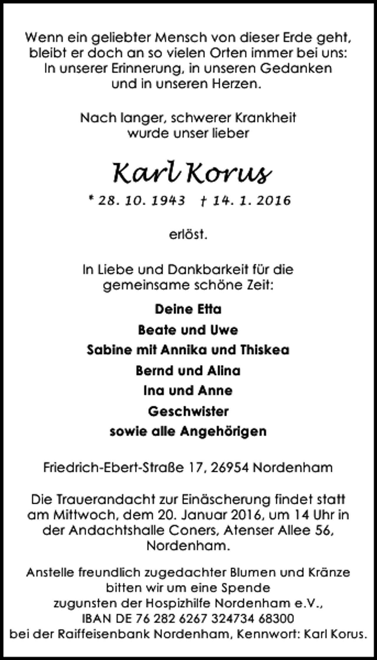 <p>Wenn ein geliebter Mensch von dieser Erde geht,<br />bleibt er doch an so vielen Orten immer bei uns:<br />In unserer Erinnerung, in unseren Gedanken<br />und in unseren Herzen.<br />Nach langer, schwerer Krankheit<br />wurde unser lieber</p><p>Karl Korus<br />* 28. 10. 1943</p><p>† 14. 1. 2016</p><p>erlöst.<br />In Liebe und Dankbarkeit für die<br />gemeinsame schöne Zeit:<br />Deine Etta<br />Beate und Uwe<br />Sabine mit Annika und Thiskea<br />Bernd und Alina<br />Ina und Anne<br />Geschwister<br />sowie alle Angehörigen<br />Friedrich-Ebert-Straße 17, 26954 Nordenham<br />Die Trauerandacht zur Einäscherung findet statt<br />am Mittwoch, dem 20. Januar 2016, um 14 Uhr in<br />der Andachtshalle Coners, Atenser Allee 56,<br />Nordenham.<br />Anstelle freundlich zugedachter Blumen und Kränze<br />bitten wir um eine Spende<br />zugunsten der Hospizhilfe Nordenham e.V.,<br />IBAN DE 76 282 6267 324734 68300<br />bei der Raiffeisenbank Nordenham, Kennwort: Karl Korus.</p>