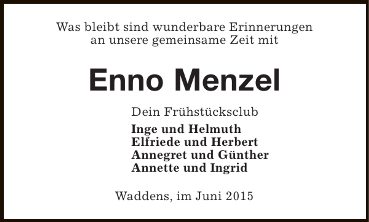 <p>Was bleibt sind wunderbare Erinnerungen<br />an unsere gemeinsame Zeit mit</p><p>Enno Menzel<br />Dein Frühstücksclub<br />Inge und Helmuth<br />Elfriede und Herbert<br />Annegret und Günther<br />Annette und Ingrid<br />Waddens, im Juni 2015</p>