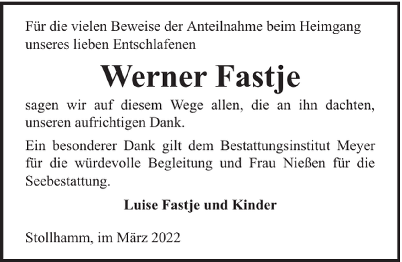 <p>Für die vielen Beweise der Anteilnahme beim Heimgang<br />unseres lieben Entschlafenen</p><p>Werner Fastje</p><p>sagen wir auf diesem Wege allen, die an ihn dachten,<br />unseren aufrichtigen Dank.<br />Ein besonderer Dank gilt dem Bestattungsinstitut Meyer<br />für die würdevolle Begleitung und Frau Nießen für die<br />Seebestattung.<br />Luise Fastje und Kinder<br />Stollhamm, im März 2022</p>