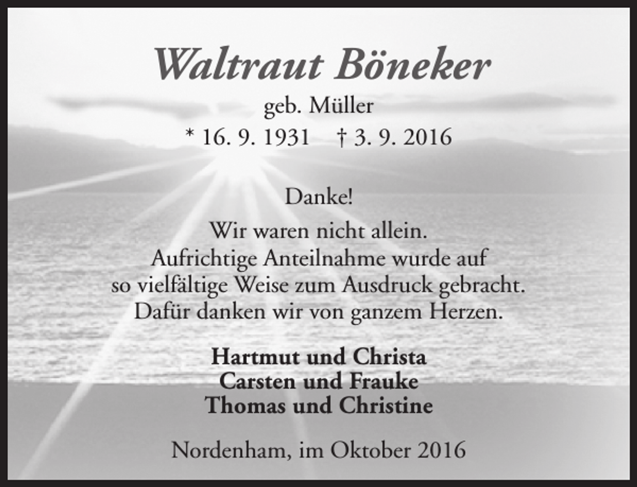 <p>Waltraut Böneker<br />geb. Müller<br />* 16. 9. 1931 † 3. 9. 2016</p><p>Danke!<br />Wir waren nicht allein.<br />Aufrichtige Anteilnahme wurde auf<br />so vielfältige Weise zum Ausdruck gebracht.<br />Dafür danken wir von ganzem Herzen.<br />Hartmut und Christa<br />Carsten und Frauke<br />Thomas und Christine<br />Nordenham, im Oktober 2016</p>