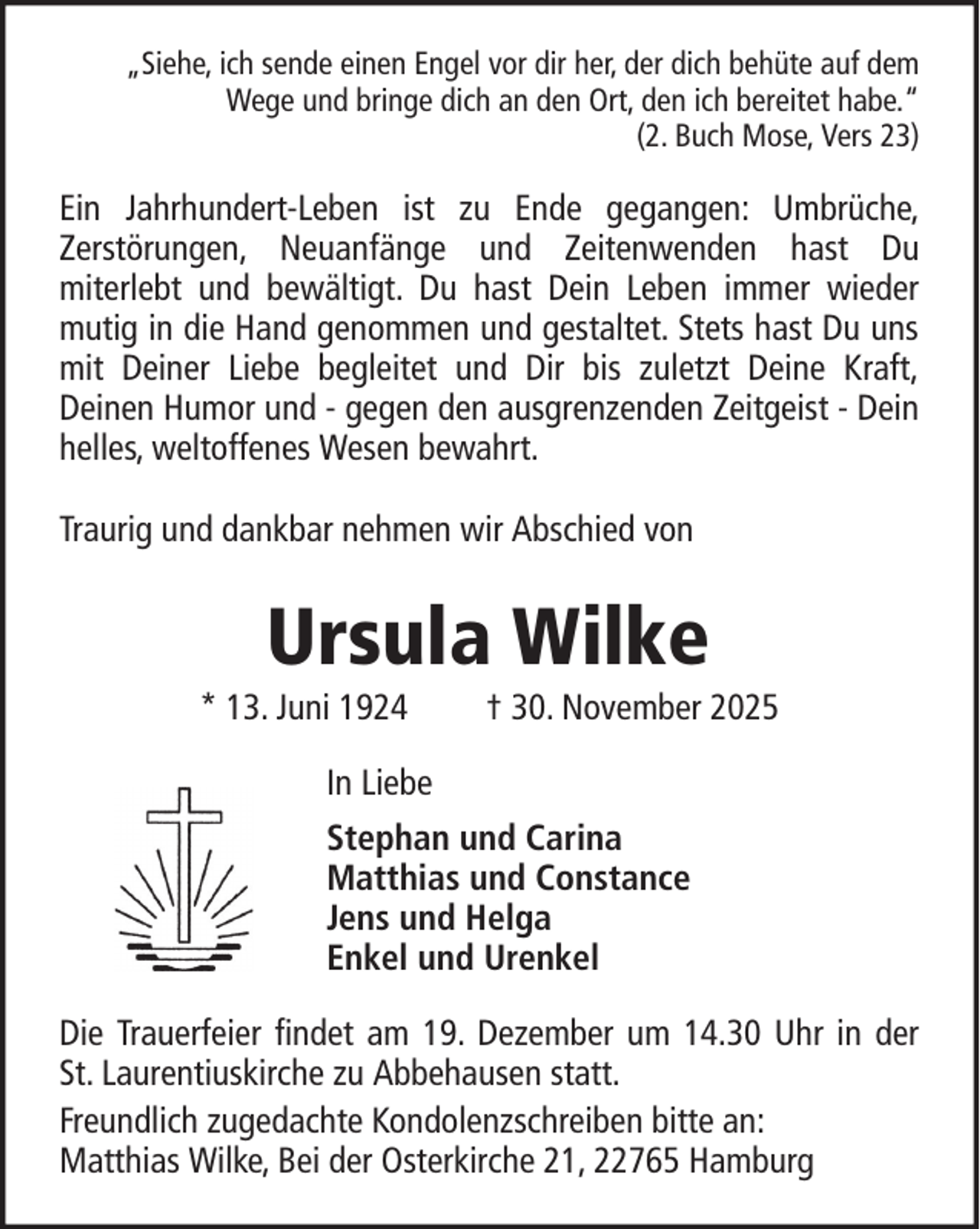 <p>„Siehe, ich sende einen Engel vor dir her, der dich behüte auf dem<br />Wege und bringe dich an den Ort, den ich bereitet habe.“<br />(2. Buch Mose, Vers 23)</p><p>Ein Jahrhundert-Leben ist zu Ende gegangen: Umbrüche,<br />Zerstörungen, Neuanfänge und Zeitenwenden hast Du<br />miterlebt und bewältigt. Du hast Dein Leben immer wieder<br />mutig in die Hand genommen und gestaltet. Stets hast Du uns<br />mit Deiner Liebe begleitet und Dir bis zuletzt Deine Kraft,<br />Deinen Humor und - gegen den ausgrenzenden Zeitgeist - Dein<br />helles, weltoffenes Wesen bewahrt.<br />Traurig und dankbar nehmen wir Abschied von</p><p>Ursula Wilke<br />* 13. Juni 1924</p><p>† 30. November 2025</p><p>In Liebe<br />Stephan und Carina<br />Matthias und Constance<br />Jens und Helga<br />Enkel und Urenkel<br />Die Trauerfeier findet am 19. Dezember um 14.30 Uhr in der<br />St. Laurentiuskirche zu Abbehausen statt.<br />Freundlich zugedachte Kondolenzschreiben bitte an:<br />Matthias Wilke, Bei der Osterkirche 21, 22765 Hamburg</p>