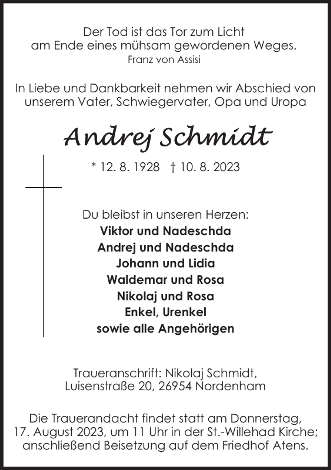 <p>Der Tod ist das Tor zum Licht<br />am Ende eines mühsam gewordenen Weges.<br />Franz von Assisi</p><p>In Liebe und Dankbarkeit nehmen wir Abschied von<br />unserem Vater, Schwiegervater, Opa und Uropa</p><p>* 12. 8. 1928 † 10. 8. 2023</p><p>Du bleibst in unseren Herzen:<br />Viktor und Nadeschda<br />Andrej und Nadeschda<br />Johann und Lidia<br />Waldemar und Rosa<br />Nikolaj und Rosa<br />Enkel, Urenkel<br />sowie alle Angehörigen<br />Traueranschrift: Nikolaj Schmidt,<br />Luisenstraße 20, 26954 Nordenham<br />Die Trauerandacht findet statt am Donnerstag,<br />17. August 2023, um 11 Uhr in der St.-Willehad Kirche;<br />anschließend Beisetzung auf dem Friedhof Atens.</p>