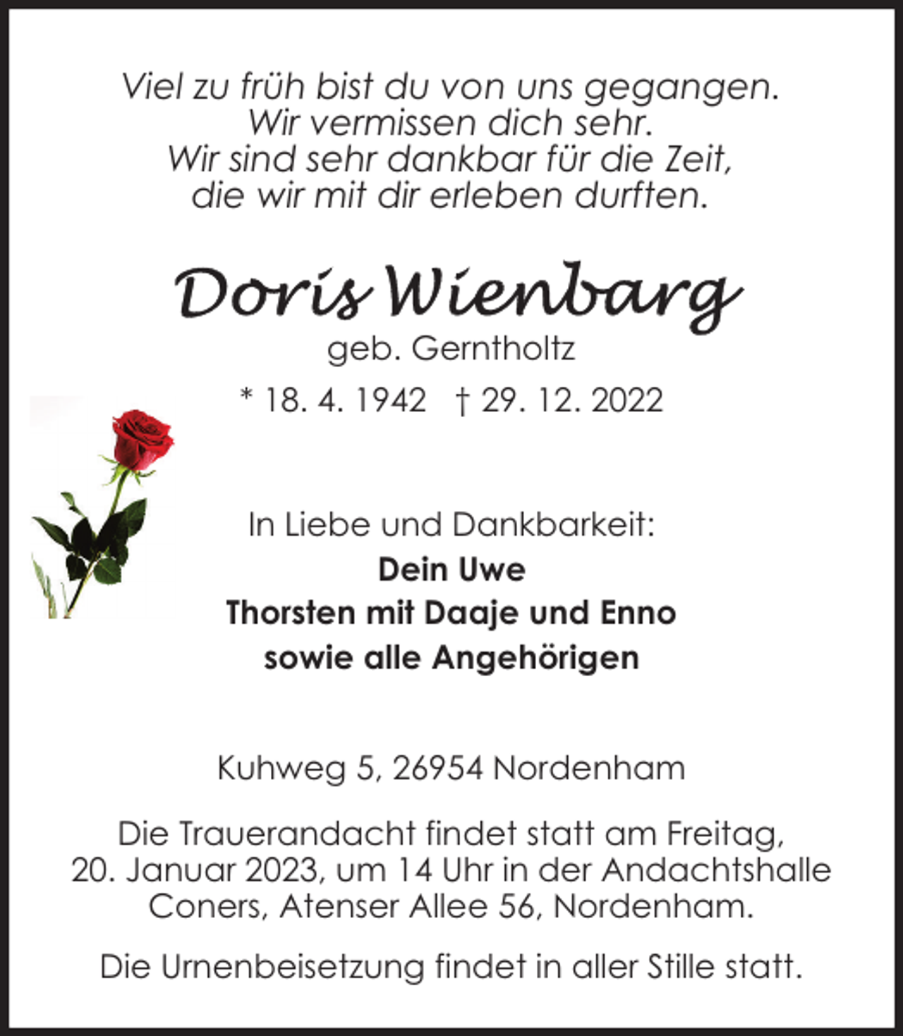 <p>Viel zu früh bist du von uns gegangen.<br />Wir vermissen dich sehr.<br />Wir sind sehr dankbar für die Zeit,<br />die wir mit dir erleben durften.</p><p>geb. Gerntholtz<br />* 18. 4. 1942 † 29. 12. 2022<br />In Liebe und Dankbarkeit:<br />Dein Uwe<br />Thorsten mit Daaje und Enno<br />sowie alle Angehörigen<br />Kuhweg 5, 26954 Nordenham<br />Die Trauerandacht findet statt am Freitag,<br />20. Januar 2023, um 14 Uhr in der Andachtshalle<br />Coners, Atenser Allee 56, Nordenham.<br />Die Urnenbeisetzung findet in aller Stille statt.</p>
