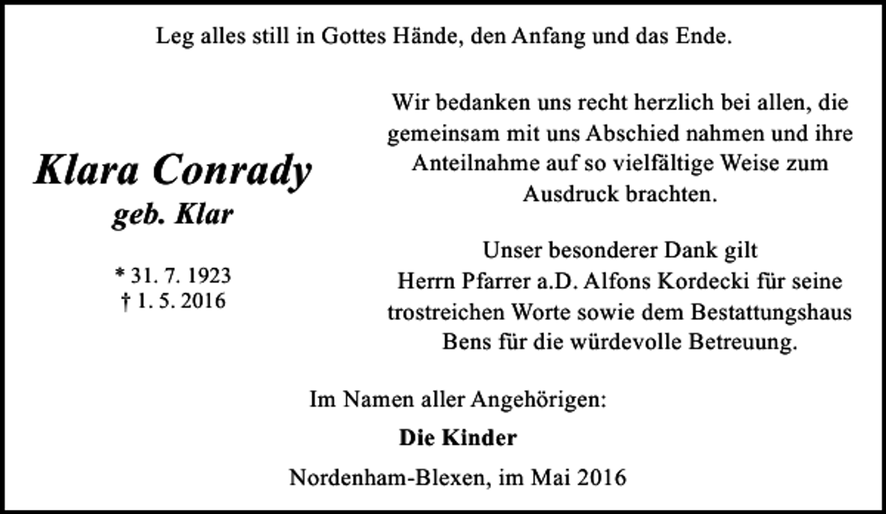 <p>Leg alles still in Gottes Hände, den Anfang und das Ende.</p><p>Klara Conrady<br />geb. Klar<br />* 31. 7. 1923<br />† 1. 5. 2016</p><p>Wir bedanken uns recht herzlich bei allen, die<br />gemeinsam mit uns Abschied nahmen und ihre<br />Anteilnahme auf so vielfältige Weise zum<br />Ausdruck brachten.<br />Unser besonderer Dank gilt<br />Herrn Pfarrer a.D. Alfons Kordecki für seine<br />trostreichen Worte sowie dem Bestattungshaus<br />Bens für die würdevolle Betreuung.</p><p>Im Namen aller Angehörigen:<br />Die Kinder<br />Nordenham-Blexen, im Mai 2016</p>