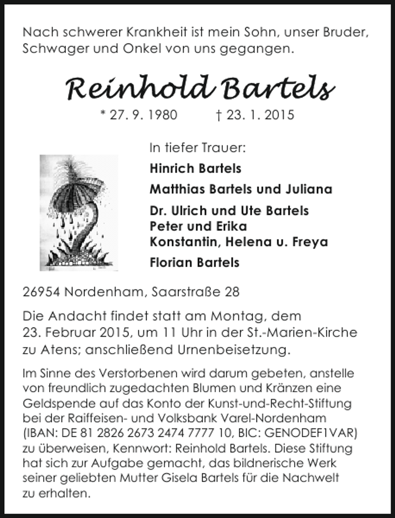 <p>Nach schwerer Krankheit ist mein Sohn, unser Bruder,<br />Schwager und Onkel von uns gegangen.</p><p>* 27. 9. 1980</p><p>† 23. 1. 2015</p><p>In tiefer Trauer:<br />Hinrich Bartels<br />Matthias Bartels und Juliana<br />Dr. Ulrich und Ute Bartels<br />Peter und Erika<br />Konstantin, Helena u. Freya<br />Florian Bartels<br />26954 Nordenham, Saarstraße 28<br />Die Andacht findet statt am Montag, dem<br />23. Februar 2015, um 11 Uhr in der St.-Marien-Kirche<br />zu Atens; anschließend Urnenbeisetzung.<br />Im Sinne des Verstorbenen wird darum gebeten, anstelle<br />von freundlich zugedachten Blumen und Kränzen eine<br />Geldspende auf das Konto der Kunst-und-Recht-Stiftung<br />bei der Raiffeisen- und Volksbank Varel-Nordenham<br />(IBAN: DE 81 2873 2474 7777 10, BIC: GENODEF1VAR)<br />zu überweisen, Kennwort: Reinhold Bartels. Diese Stiftung<br />hat sich zur Aufgabe gemacht, das bildnerische Werk<br />seiner geliebten Mutter Gisela Bartels für die Nachwelt<br />zu erhalten.</p>