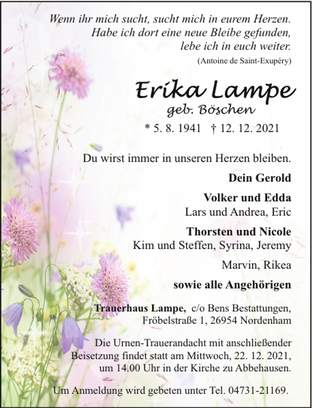 <p>Wenn ihr mich sucht, sucht mich in eurem Herzen.<br />Habe ich dort eine neue Bleibe gefunden,<br />lebe ich in euch weiter.<br />(Antoine de Saint-Exupéry)</p><p>geb. Böschen<br />* 5. 8. 1941 † 12. 12. 2021<br />Du wirst immer in unseren Herzen bleiben.<br />Dein Gerold<br />Volker und Edda<br />Lars und Andrea, Eric<br />Thorsten und Nicole<br />Kim und Steffen, Syrina, Jeremy<br />Marvin, Rikea<br />sowie alle Angehörigen<br />Trauerhaus Lampe, c/o Bens Bestattungen,<br />Fröbelstraße 1, 26954 Nordenham<br />Die Urnen-Trauerandacht mit anschließender<br />Beisetzung findet statt am Mittwoch, 22. 12. 2021,<br />um 14.00 Uhr in der Kirche zu Abbehausen.<br />Um Anmeldung wird gebeten unter Tel. 04731-21169.</p>