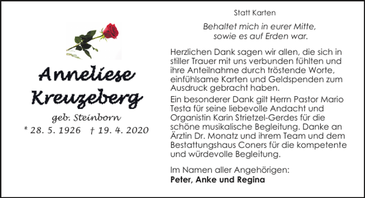 <p>Statt Karten</p><p>Behaltet mich in eurer Mitte,<br />sowie es auf Erden war.</p><p>geb. Steinborn<br />* 28. 5. 1926</p><p>† 19. 4. 2020</p><p>Herzlichen Dank sagen wir allen, die sich in<br />stiller Trauer mit uns verbunden fühlten und<br />ihre Anteilnahme durch tröstende Worte,<br />einfühlsame Karten und Geldspenden zum<br />Ausdruck gebracht haben.<br />Ein besonderer Dank gilt Herrn Pastor Mario<br />Testa für seine liebevolle Andacht und<br />Organistin Karin Strietzel-Gerdes für die<br />schöne musikalische Begleitung. Danke an<br />Ärztin Dr. Monatz und ihrem Team und dem<br />Bestattungshaus Coners für die kompetente<br />und würdevolle Begleitung.<br />Im Namen aller Angehörigen:<br />Peter, Anke und Regina</p>