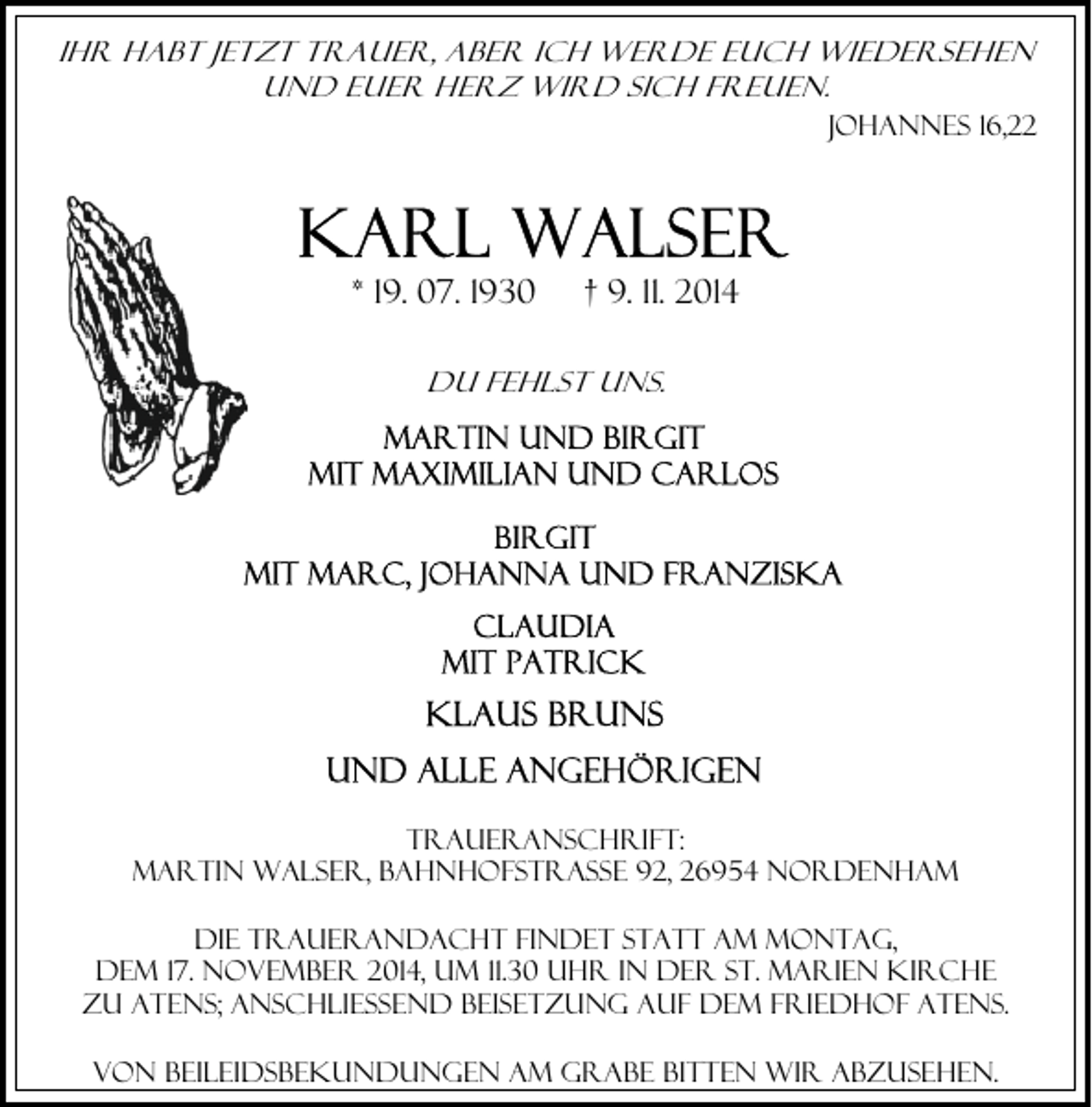 <p>Ihr habt jetzt Trauer, aber ich werde euch wiedersehen<br />und euer Herz wird sich freuen.<br />Johannes 16,22</p>
<p>* 19. 07. 1930</p>
<p>† 9. 11. 2014</p>
<p>Du fehlst uns.</p>
<p>Traueranschrift:<br />Martin Walser, Bahnhofstraße 92, 26954 Nordenham<br />Die Trauerandacht findet statt am Montag,<br />dem 17. November 2014, um 11.30 Uhr in der St. Marien Kirche<br />zu Atens; anschließend Beisetzung auf dem Friedhof Atens.<br />Von Beileidsbekundungen am Grabe bitten wir abzusehen.</p>