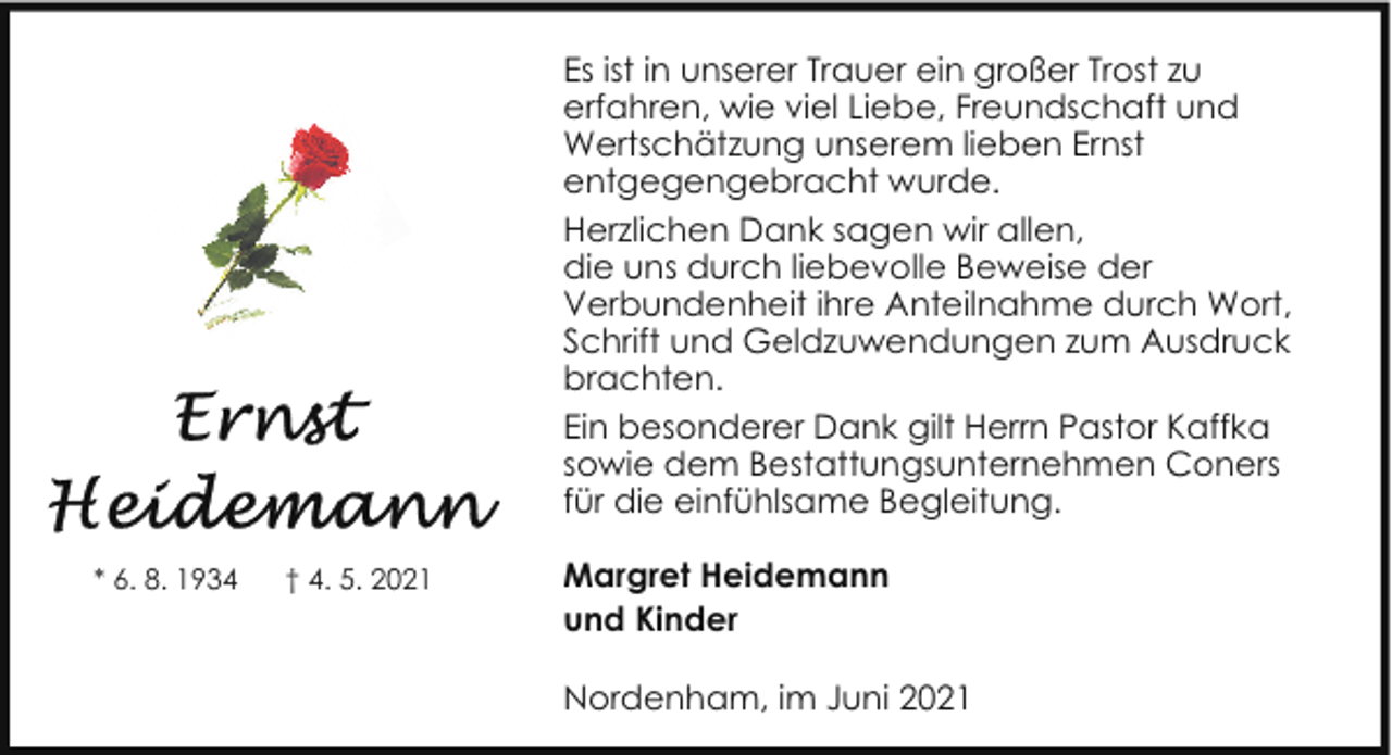 <p>Es ist in unserer Trauer ein großer Trost zu<br />erfahren, wie viel Liebe, Freundschaft und<br />Wertschätzung unserem lieben Ernst<br />entgegengebracht wurde.<br />Herzlichen Dank sagen wir allen,<br />die uns durch liebevolle Beweise der<br />Verbundenheit ihre Anteilnahme durch Wort,<br />Schrift und Geldzuwendungen zum Ausdruck<br />brachten.<br />Ein besonderer Dank gilt Herrn Pastor Kaffka<br />sowie dem Bestattungsunternehmen Coners<br />für die einfühlsame Begleitung.<br />* 6. 8. 1934</p><p>† 4. 5. 2021</p><p>Margret Heidemann<br />und Kinder<br />Nordenham, im Juni 2021</p>
