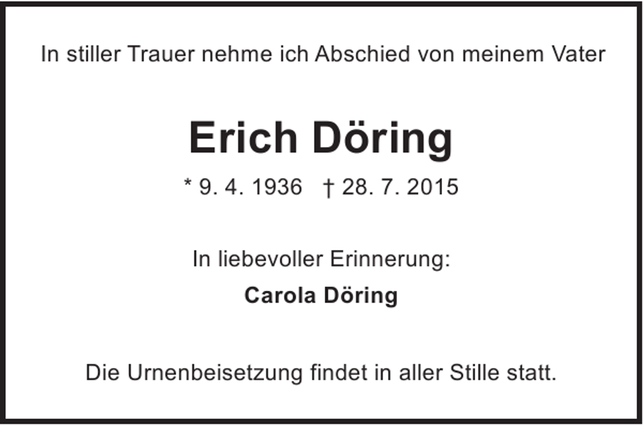 <p>In stiller Trauer nehme ich Abschied von meinem Vater</p><p>Erich Döring<br />* 9. 4. 1936 † 28. 7. 2015<br />In liebevoller Erinnerung:<br />Carola Döring<br />Die Urnenbeisetzung findet in aller Stille statt.</p>