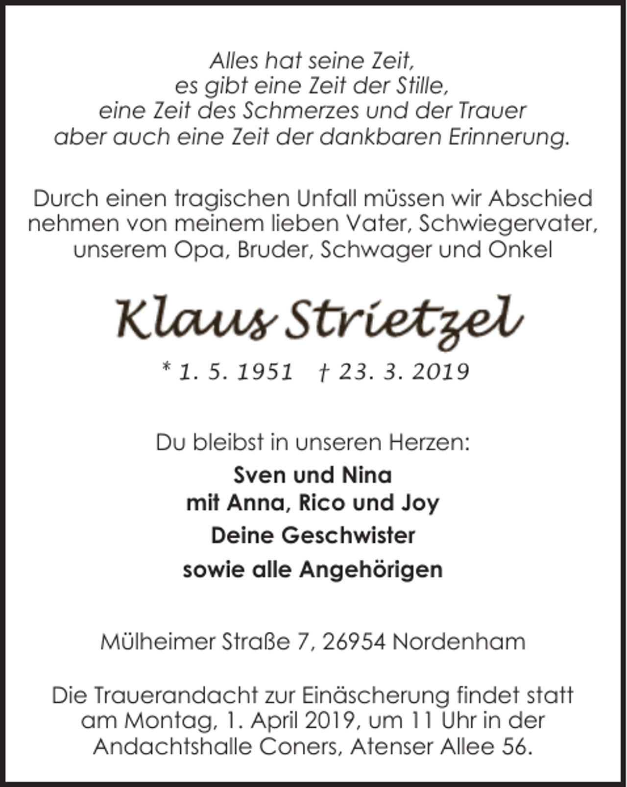 <p>Alles hat seine Zeit,<br />es gibt eine Zeit der Stille,<br />eine Zeit des Schmerzes und der Trauer<br />aber auch eine Zeit der dankbaren Erinnerung.<br />Durch einen tragischen Unfall müssen wir Abschied<br />nehmen von meinem lieben Vater, Schwiegervater,<br />unserem Opa, Bruder, Schwager und Onkel</p><p>* 1. 5. 1951</p><p>† 23. 3. 2019</p><p>Du bleibst in unseren Herzen:<br />Sven und Nina<br />mit Anna, Rico und Joy<br />Deine Geschwister<br />sowie alle Angehörigen<br />Mülheimer Straße 7, 26954 Nordenham<br />Die Trauerandacht zur Einäscherung findet statt<br />am Montag, 1. April 2019, um 11 Uhr in der<br />Andachtshalle Coners, Atenser Allee 56.</p>