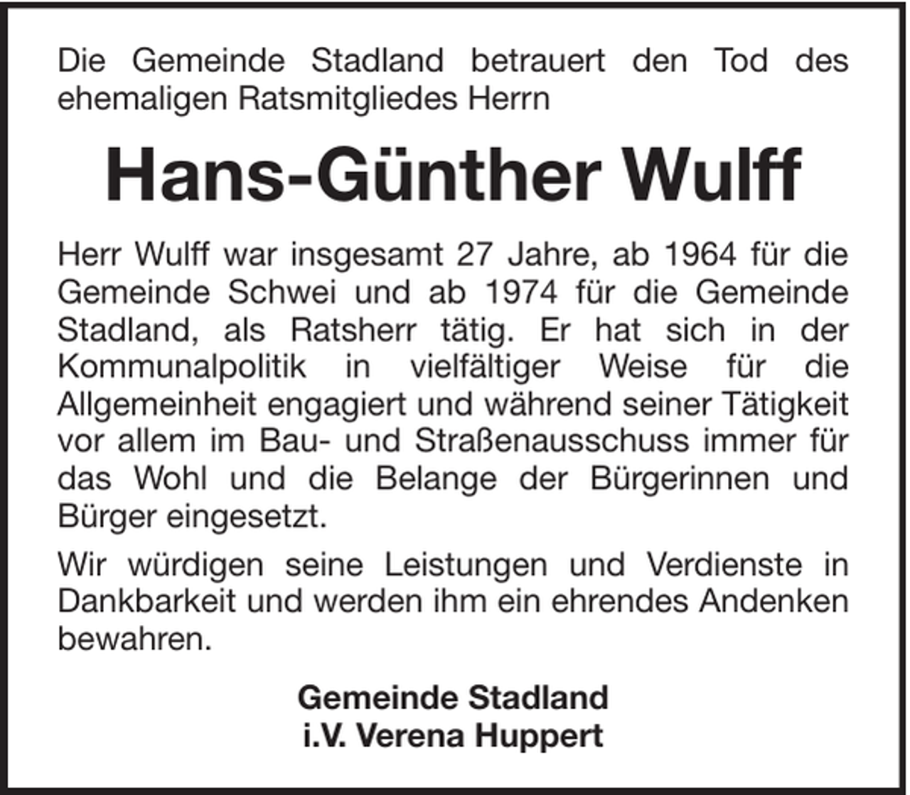 <p>Die Gemeinde Stadland betrauert den Tod des<br />ehemaligen Ratsmitgliedes Herrn</p><p>Hans-Günther Wulff<br />Herr Wulff war insgesamt 27 Jahre, ab 1964 für die<br />Gemeinde Schwei und ab 1974 für die Gemeinde<br />Stadland, als Ratsherr tätig. Er hat sich in der<br />Kommunalpolitik in vielfältiger Weise für die<br />Allgemeinheit engagiert und während seiner Tätigkeit<br />vor allem im Bau- und Straßenausschuss immer für<br />das Wohl und die Belange der Bürgerinnen und<br />Bürger eingesetzt.<br />Wir würdigen seine Leistungen und Verdienste in<br />Dankbarkeit und werden ihm ein ehrendes Andenken<br />bewahren.<br />Gemeinde Stadland<br />i.V. Verena Huppert</p>