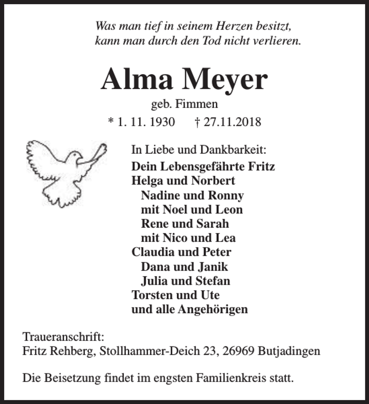 <p>Was man tief in seinem Herzen besitzt,<br />kann man durch den Tod nicht verlieren.</p><p>Alma Meyer<br />geb. Fimmen<br />* 1. 11. 1930<br />† 27.11.2018</p><p>In Liebe und Dankbarkeit:<br />Dein Lebensgefährte Fritz<br />Helga und Norbert<br />Nadine und Ronny<br />mit Noel und Leon<br />Rene und Sarah<br />mit Nico und Lea<br />Claudia und Peter<br />Dana und Janik<br />Julia und Stefan<br />Torsten und Ute<br />und alle Angehörigen<br />Traueranschrift:<br />Fritz Rehberg, Stollhammer-Deich 23, 26969 Butjadingen<br />Die Beisetzung findet im engsten Familienkreis statt.</p>