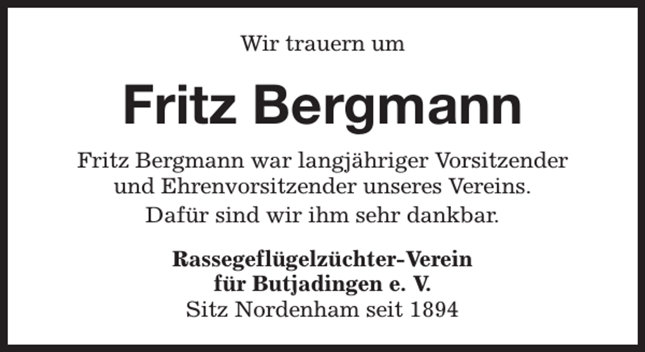 <p>Wir trauern um</p><p>Fritz Bergmann<br />Fritz Bergmann war langjähriger Vorsitzender<br />und Ehrenvorsitzender unseres Vereins.<br />Dafür sind wir ihm sehr dankbar.<br />Rassegeflügelzüchter-Verein<br />für Butjadingen e. V.<br />Sitz Nordenham seit 1894</p>